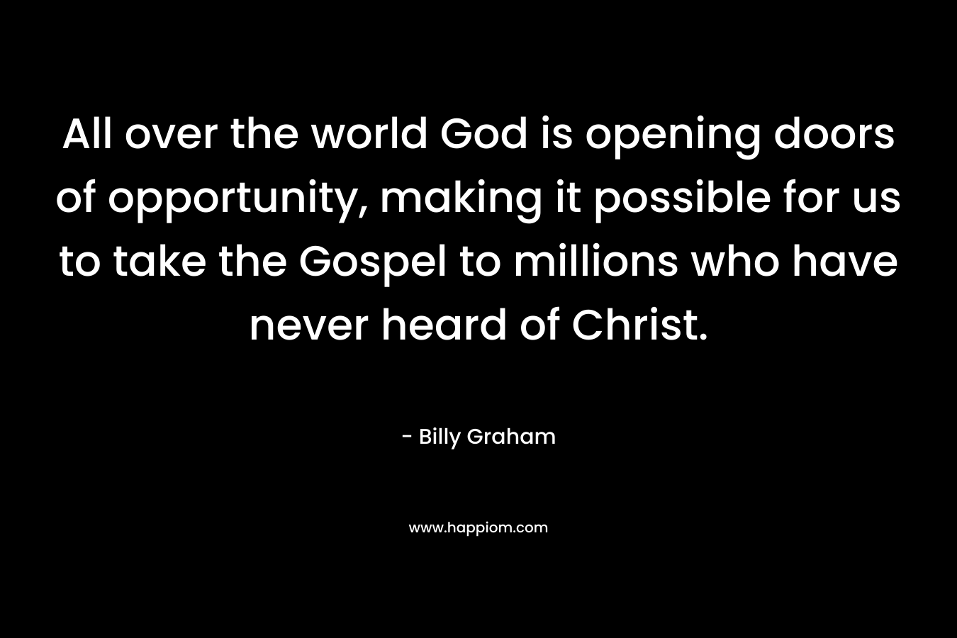 All over the world God is opening doors of opportunity, making it possible for us to take the Gospel to millions who have never heard of Christ. – Billy Graham