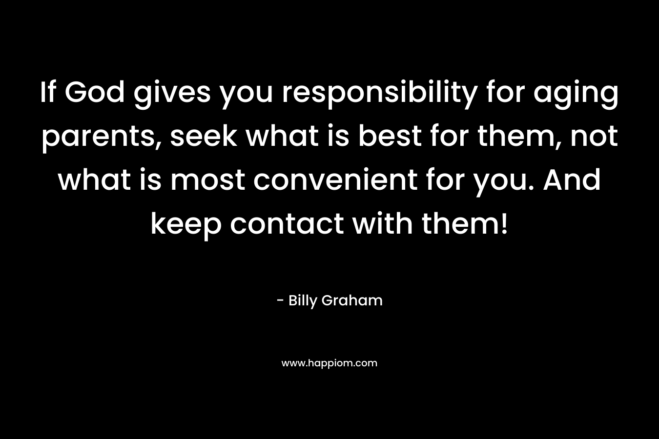 If God gives you responsibility for aging parents, seek what is best for them, not what is most convenient for you. And keep contact with them! – Billy Graham