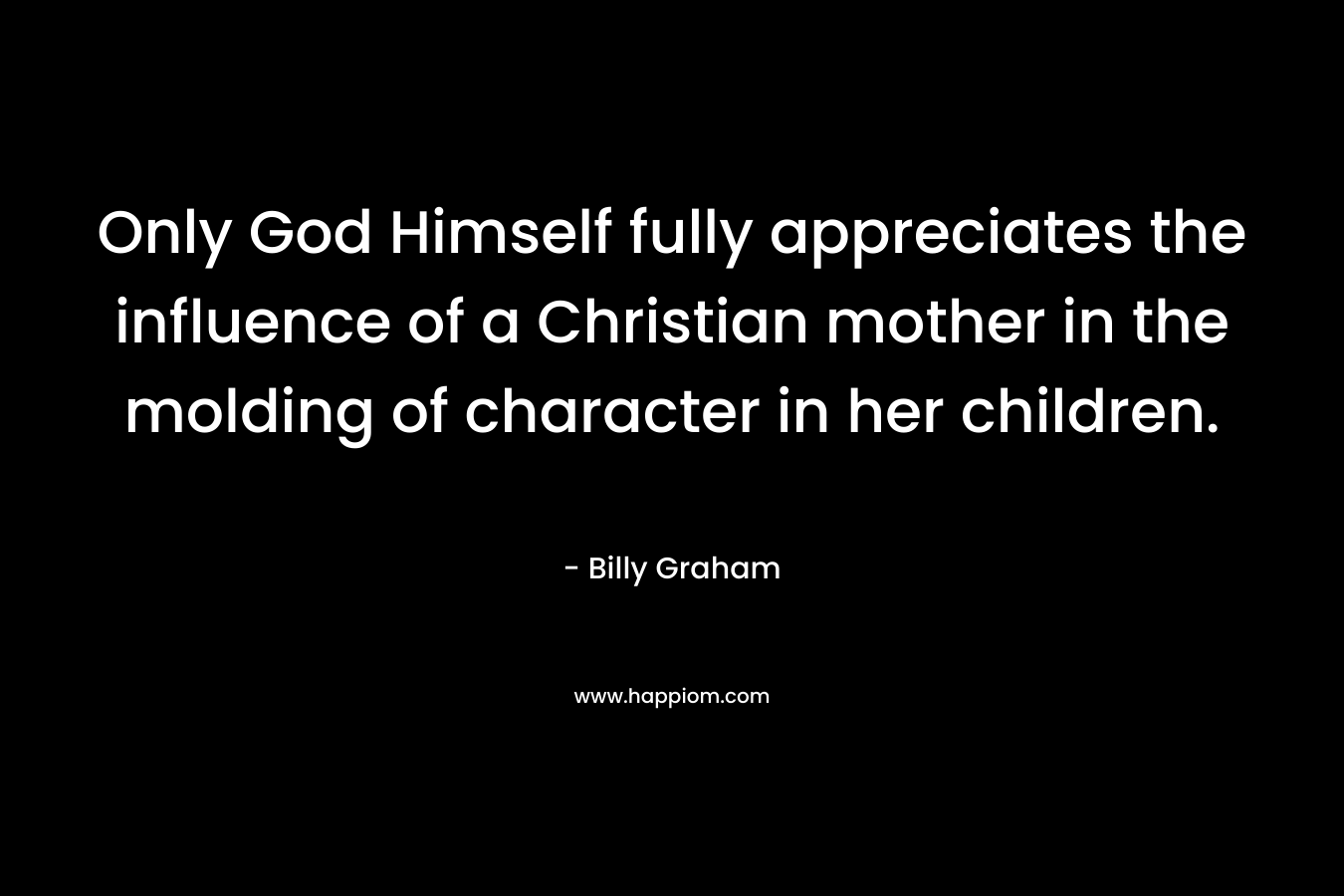 Only God Himself fully appreciates the influence of a Christian mother in the molding of character in her children. – Billy Graham
