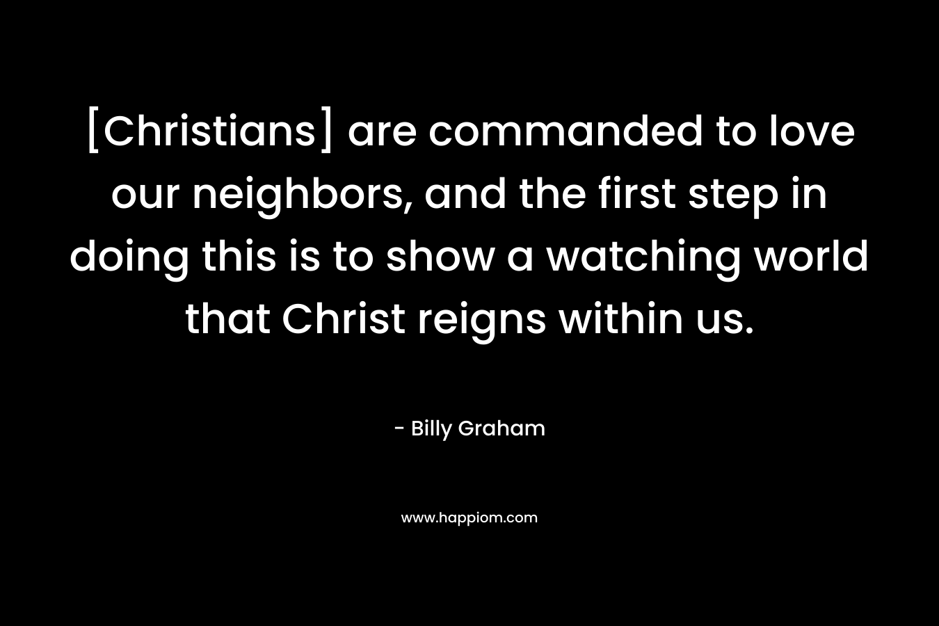[Christians] are commanded to love our neighbors, and the first step in doing this is to show a watching world that Christ reigns within us.