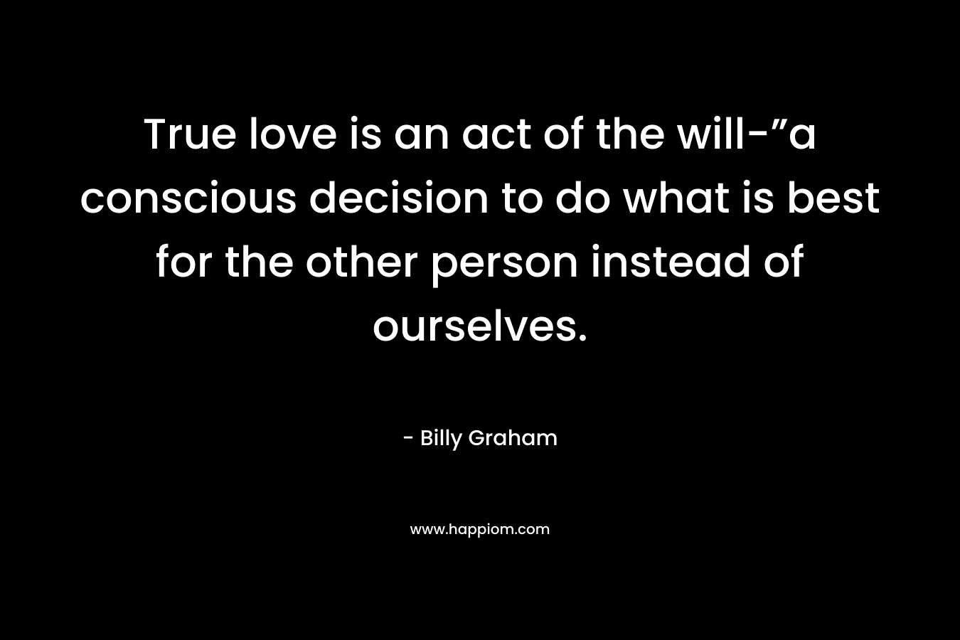 True love is an act of the will-”a conscious decision to do what is best for the other person instead of ourselves. – Billy Graham