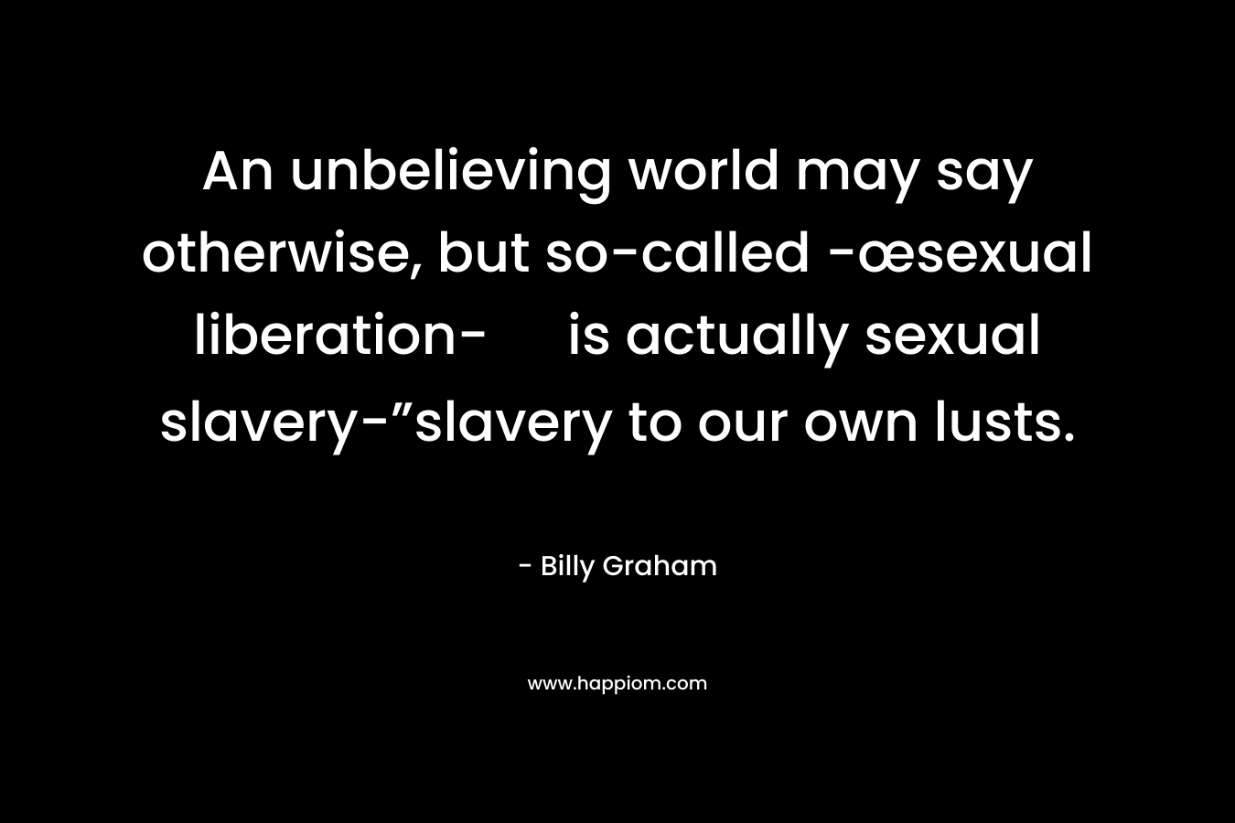 An unbelieving world may say otherwise, but so-called -œsexual liberation- is actually sexual slavery-”slavery to our own lusts. – Billy Graham