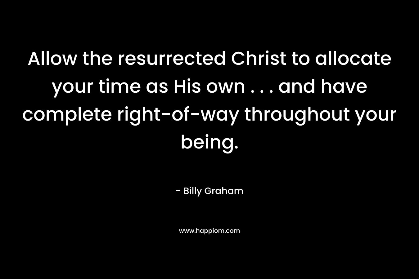 Allow the resurrected Christ to allocate your time as His own . . . and have complete right-of-way throughout your being. – Billy Graham