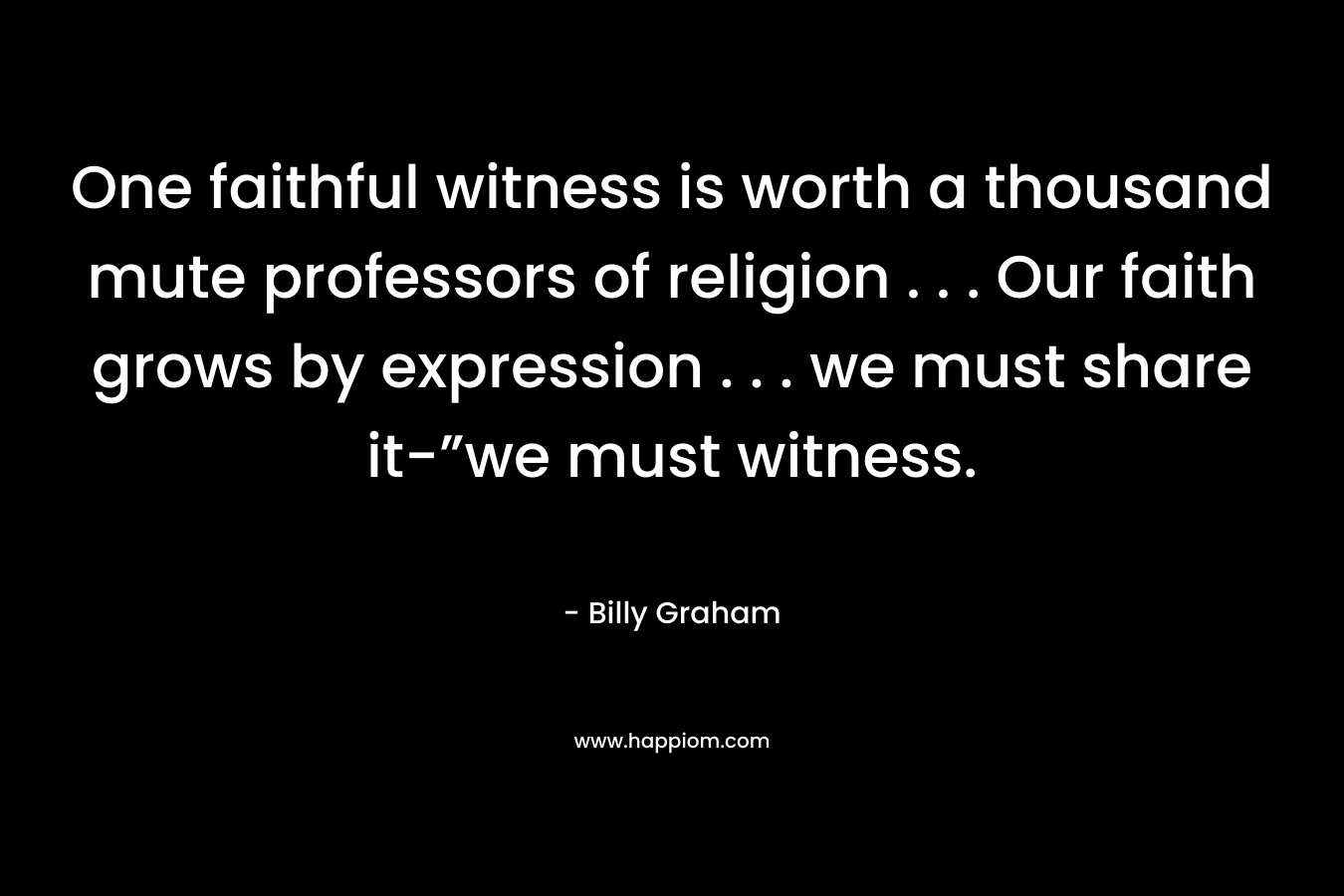 One faithful witness is worth a thousand mute professors of religion . . . Our faith grows by expression . . . we must share it-”we must witness. – Billy Graham