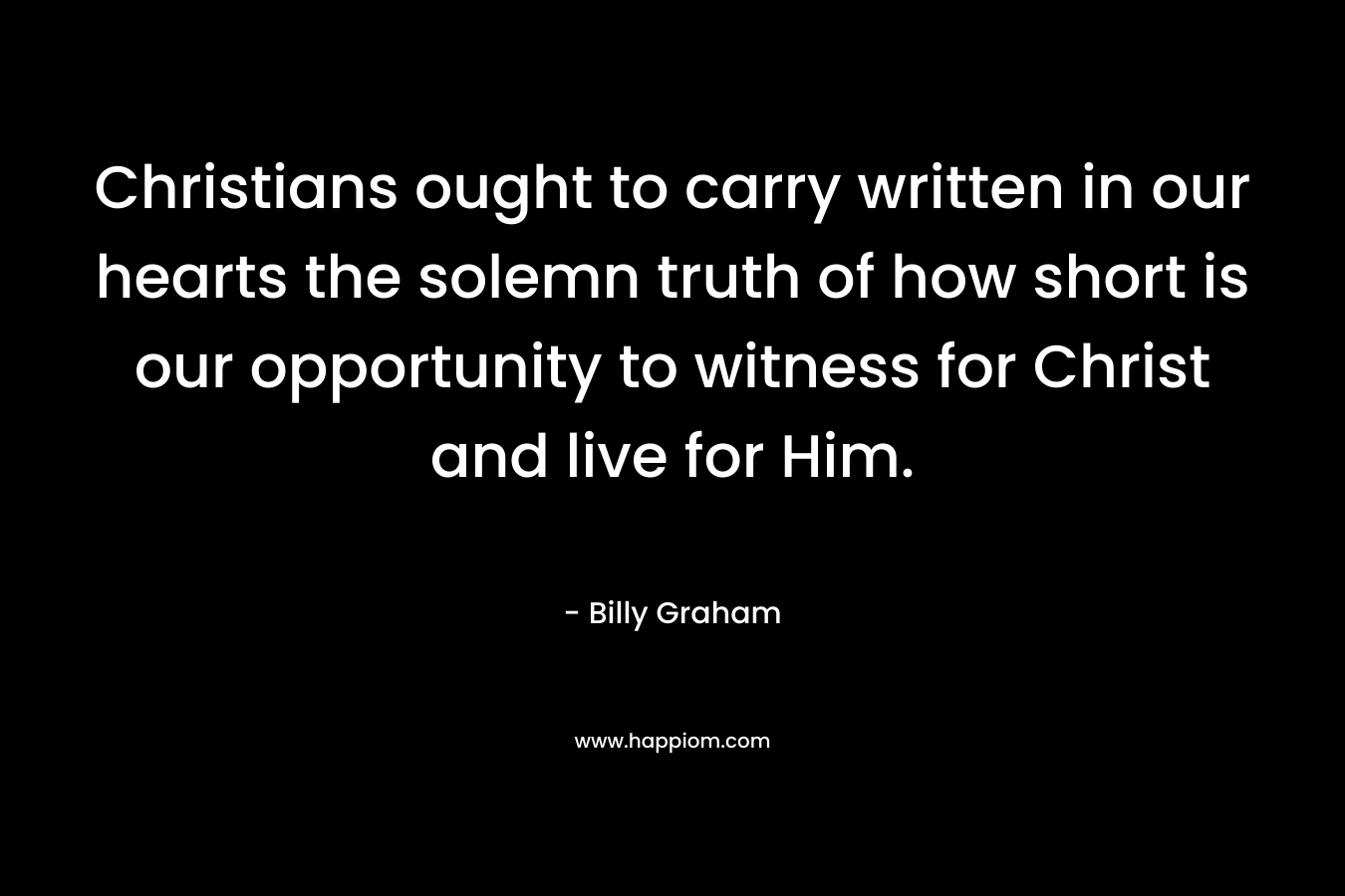 Christians ought to carry written in our hearts the solemn truth of how short is our opportunity to witness for Christ and live for Him. – Billy Graham