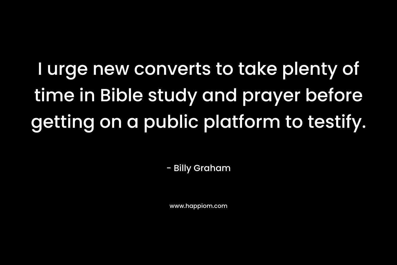 I urge new converts to take plenty of time in Bible study and prayer before getting on a public platform to testify. – Billy Graham