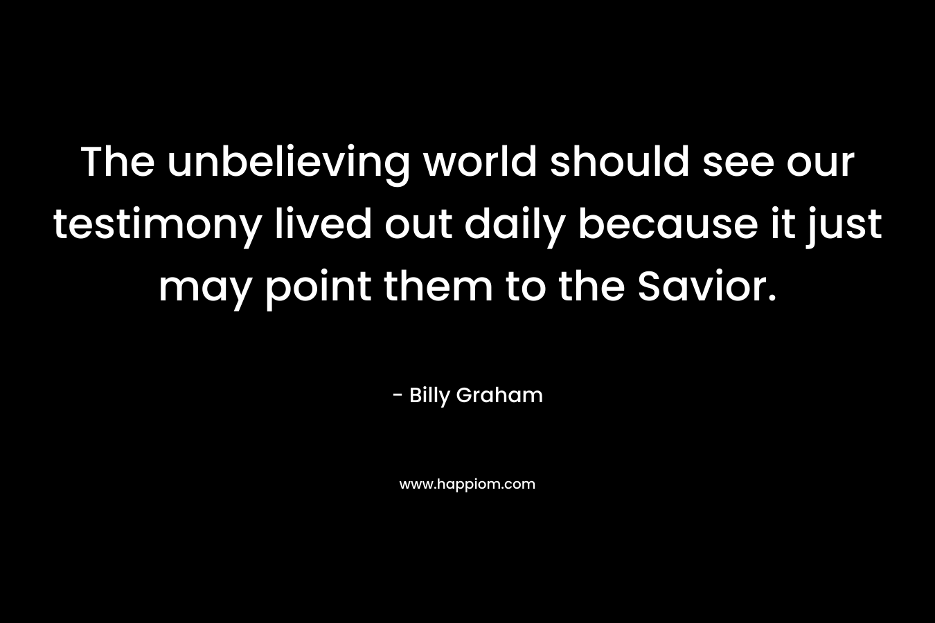 The unbelieving world should see our testimony lived out daily because it just may point them to the Savior. – Billy Graham