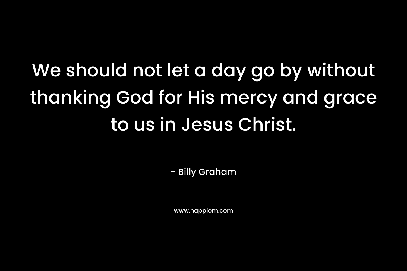 We should not let a day go by without thanking God for His mercy and grace to us in Jesus Christ. – Billy Graham
