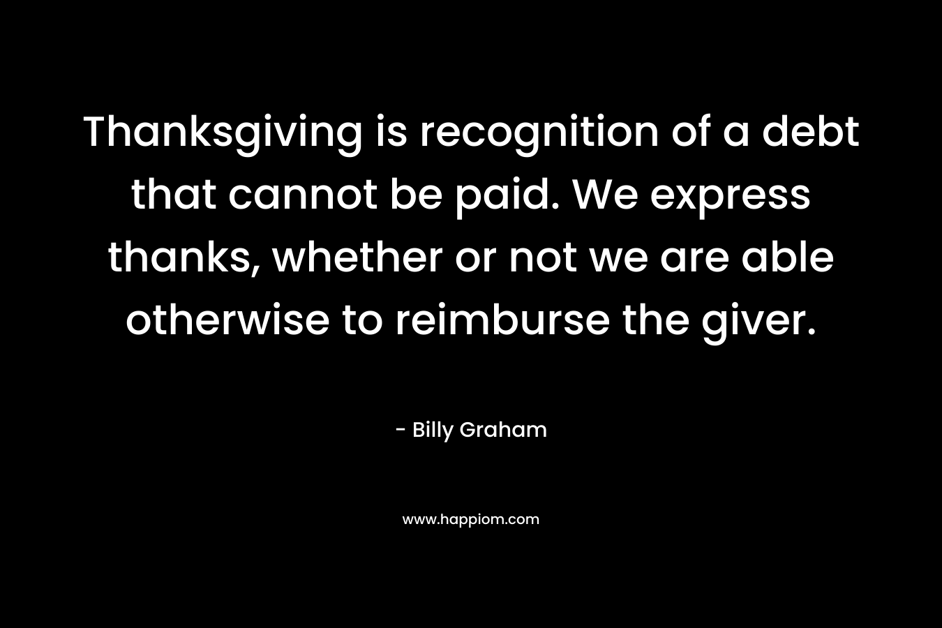 Thanksgiving is recognition of a debt that cannot be paid. We express thanks, whether or not we are able otherwise to reimburse the giver. – Billy Graham