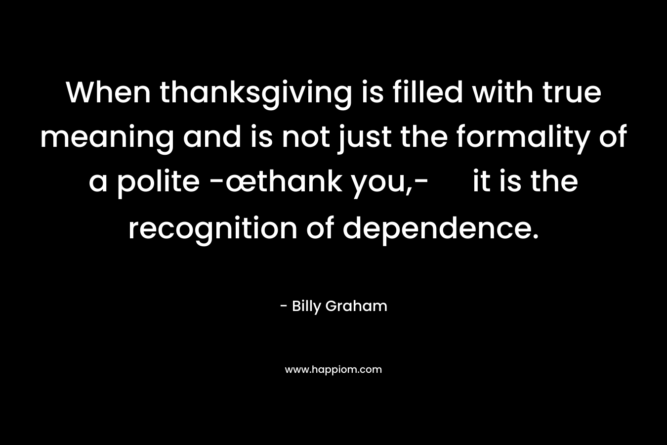 When thanksgiving is filled with true meaning and is not just the formality of a polite -œthank you,- it is the recognition of dependence. – Billy Graham