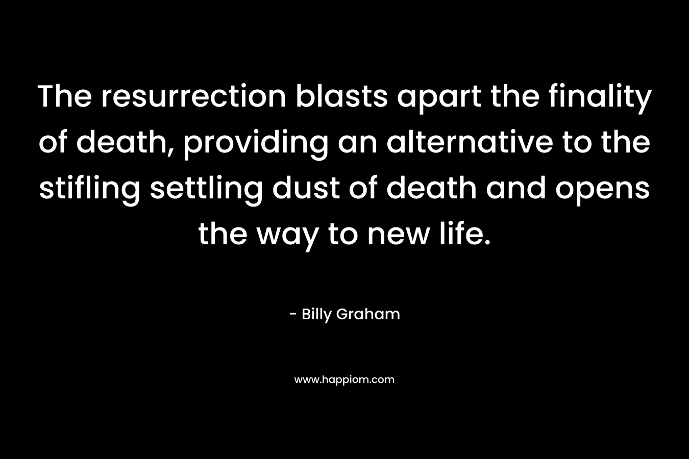 The resurrection blasts apart the finality of death, providing an alternative to the stifling settling dust of death and opens the way to new life. – Billy Graham