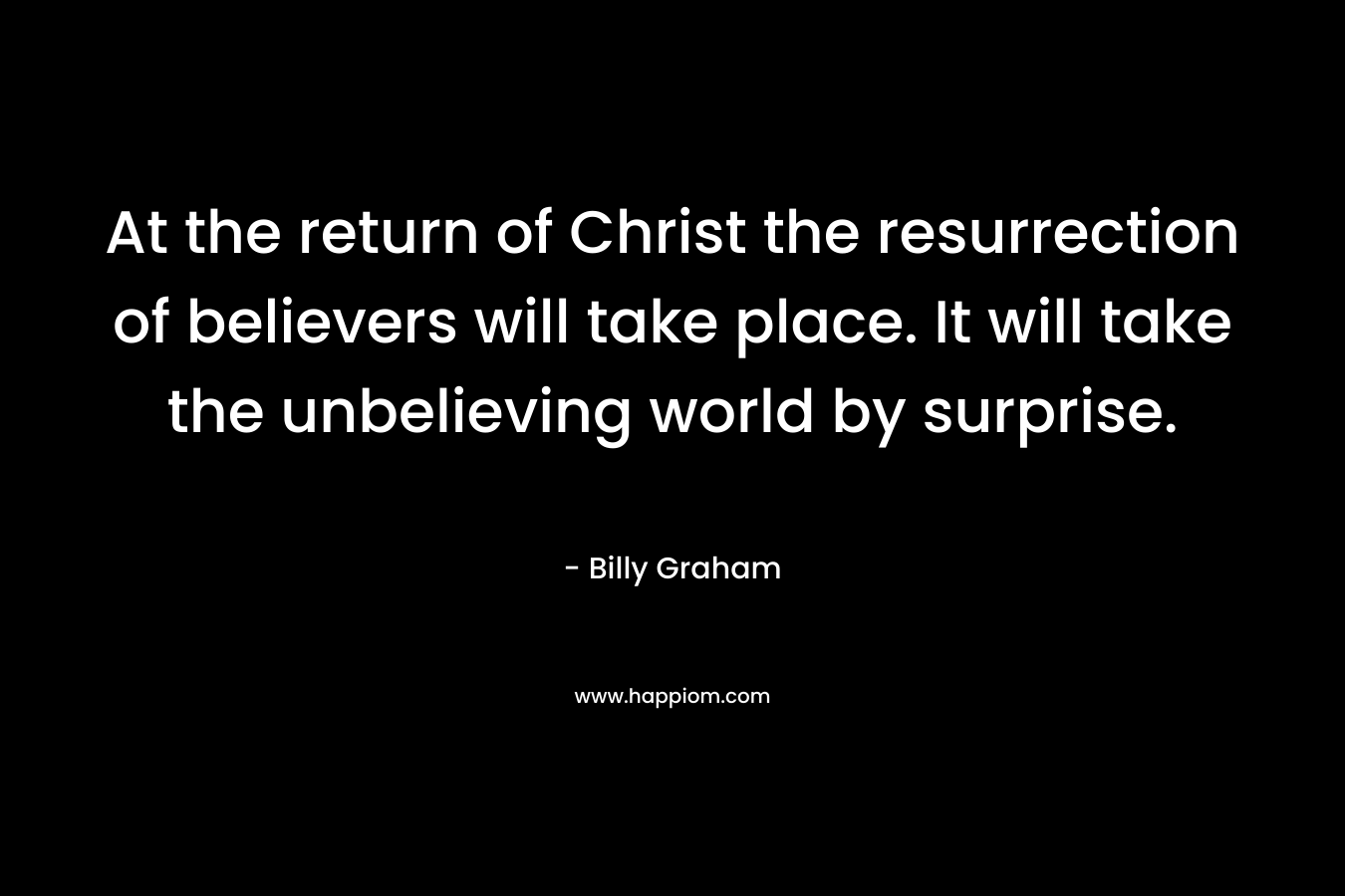 At the return of Christ the resurrection of believers will take place. It will take the unbelieving world by surprise. – Billy Graham