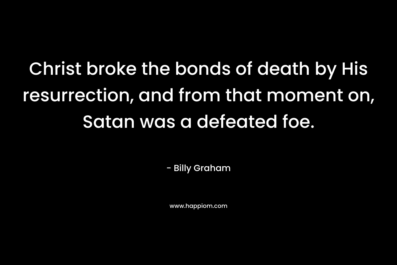 Christ broke the bonds of death by His resurrection, and from that moment on, Satan was a defeated foe. – Billy Graham
