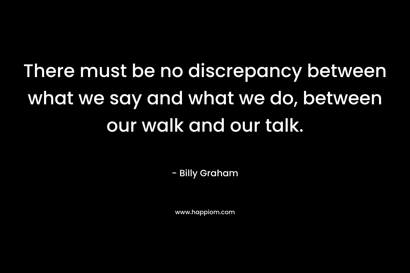 There must be no discrepancy between what we say and what we do, between our walk and our talk. – Billy Graham