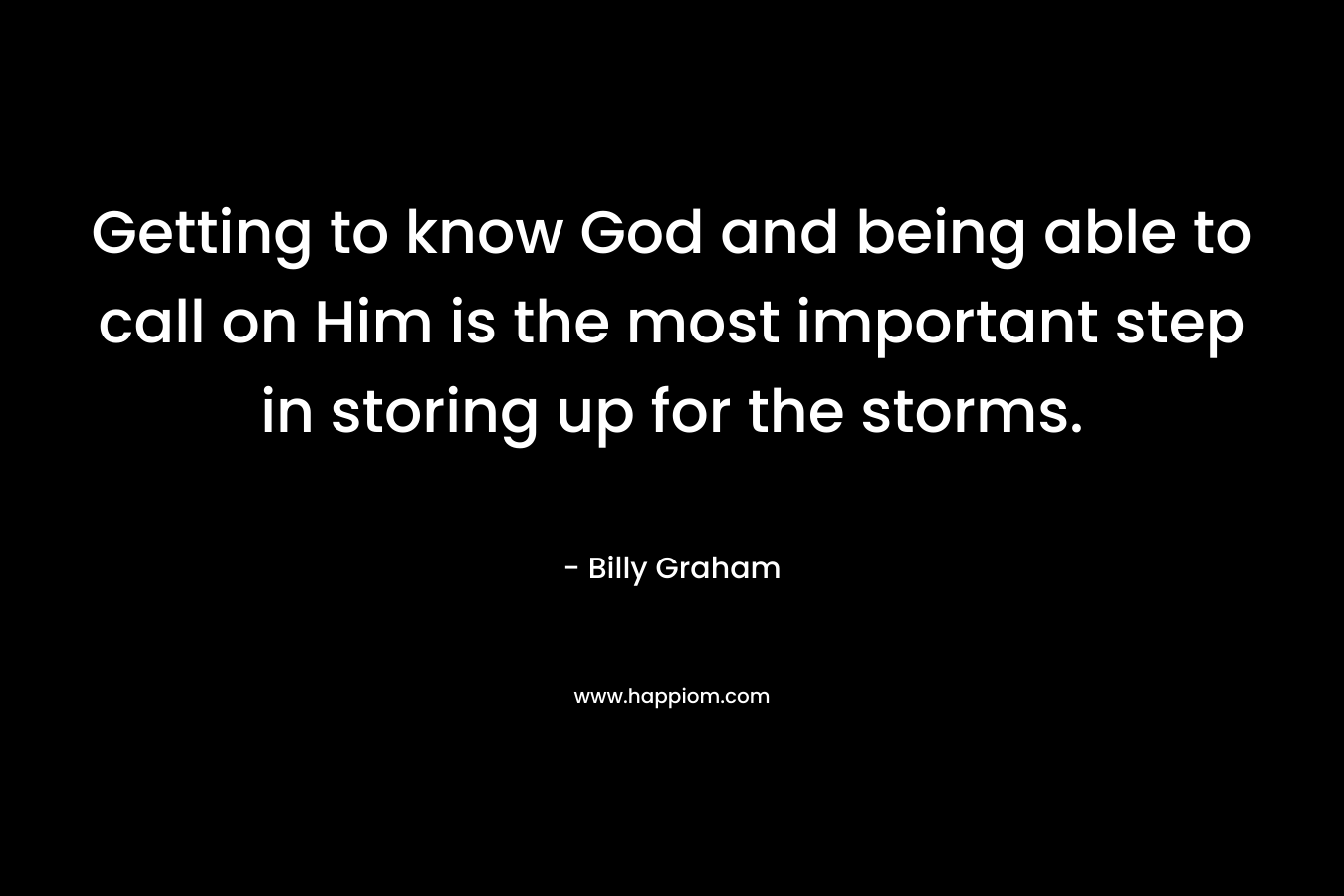 Getting to know God and being able to call on Him is the most important step in storing up for the storms. – Billy Graham