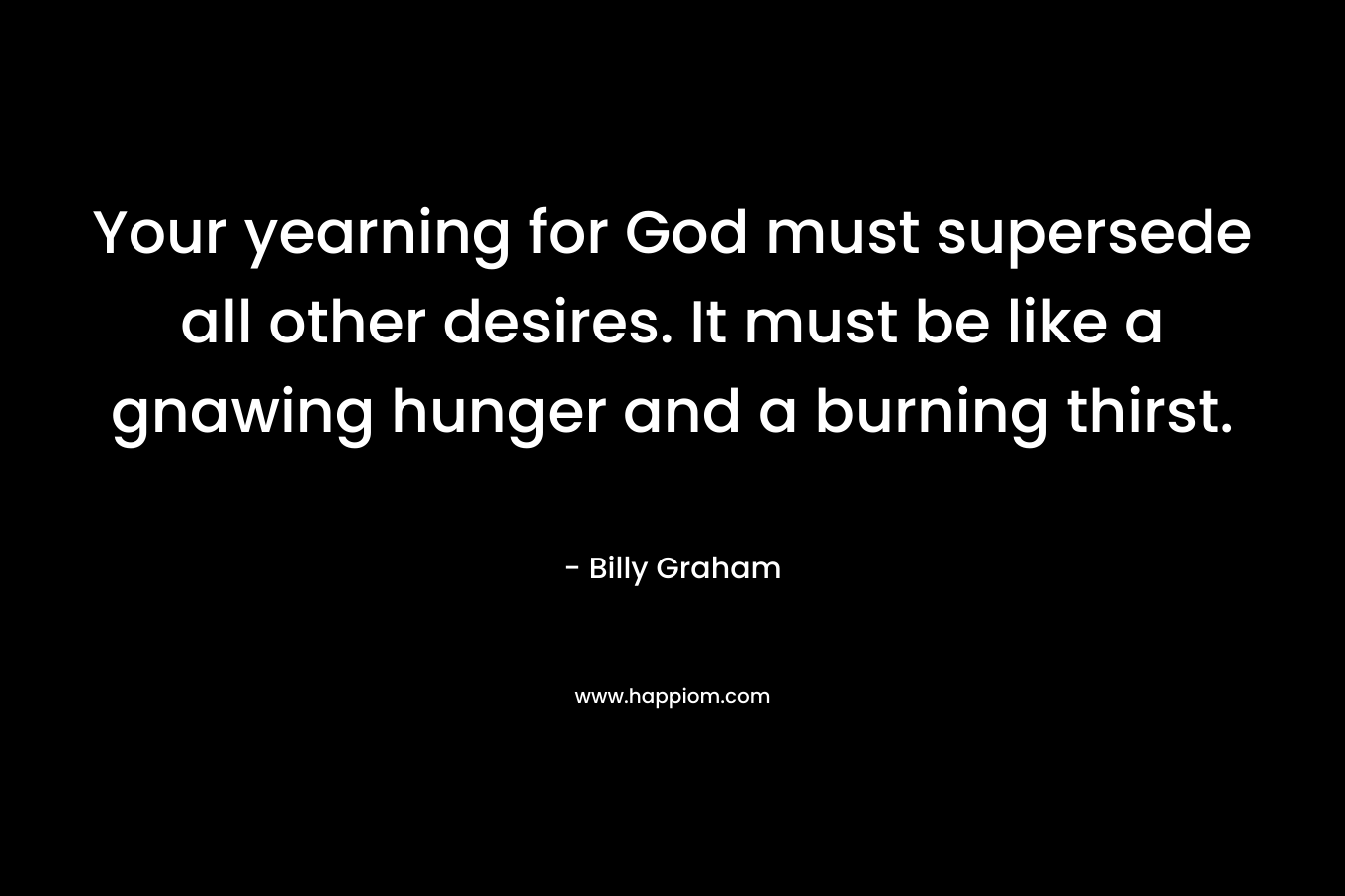 Your yearning for God must supersede all other desires. It must be like a gnawing hunger and a burning thirst.