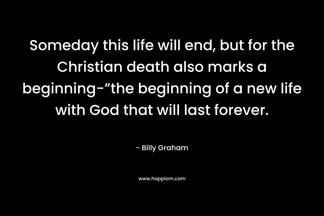 Someday this life will end, but for the Christian death also marks a beginning-”the beginning of a new life with God that will last forever. – Billy Graham
