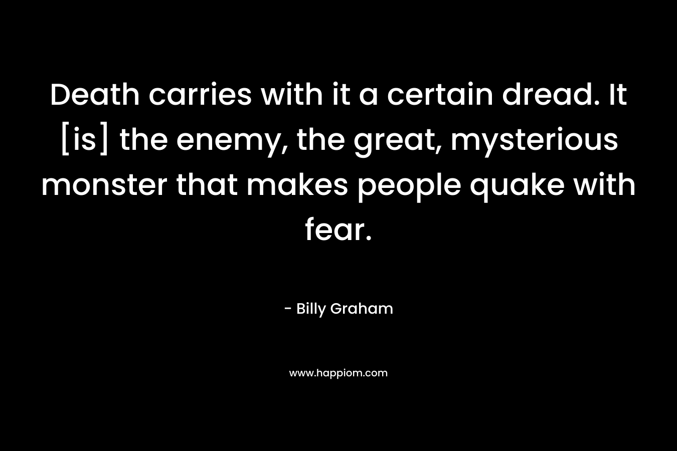 Death carries with it a certain dread. It [is] the enemy, the great, mysterious monster that makes people quake with fear. – Billy Graham