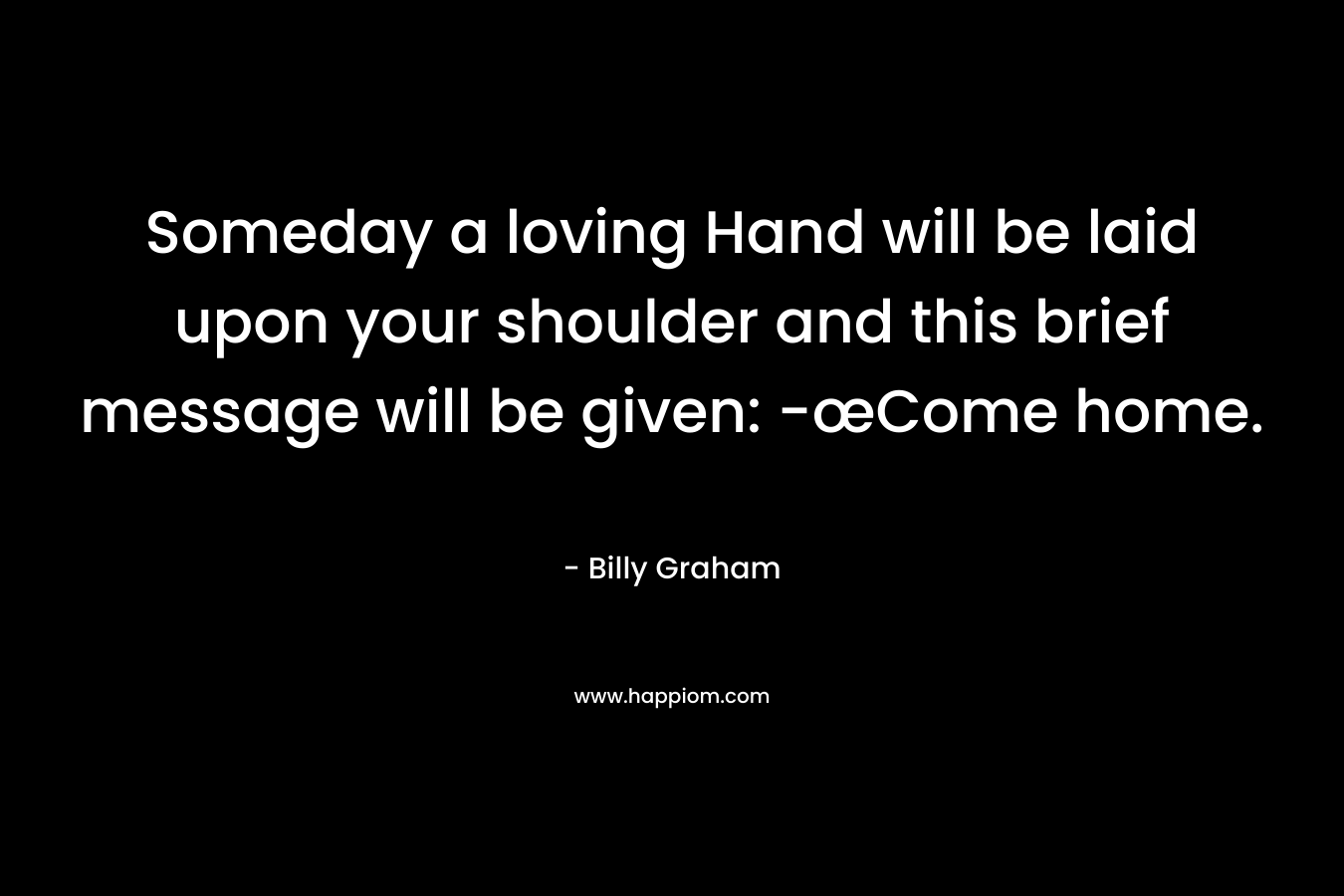 Someday a loving Hand will be laid upon your shoulder and this brief message will be given: -œCome home. – Billy Graham