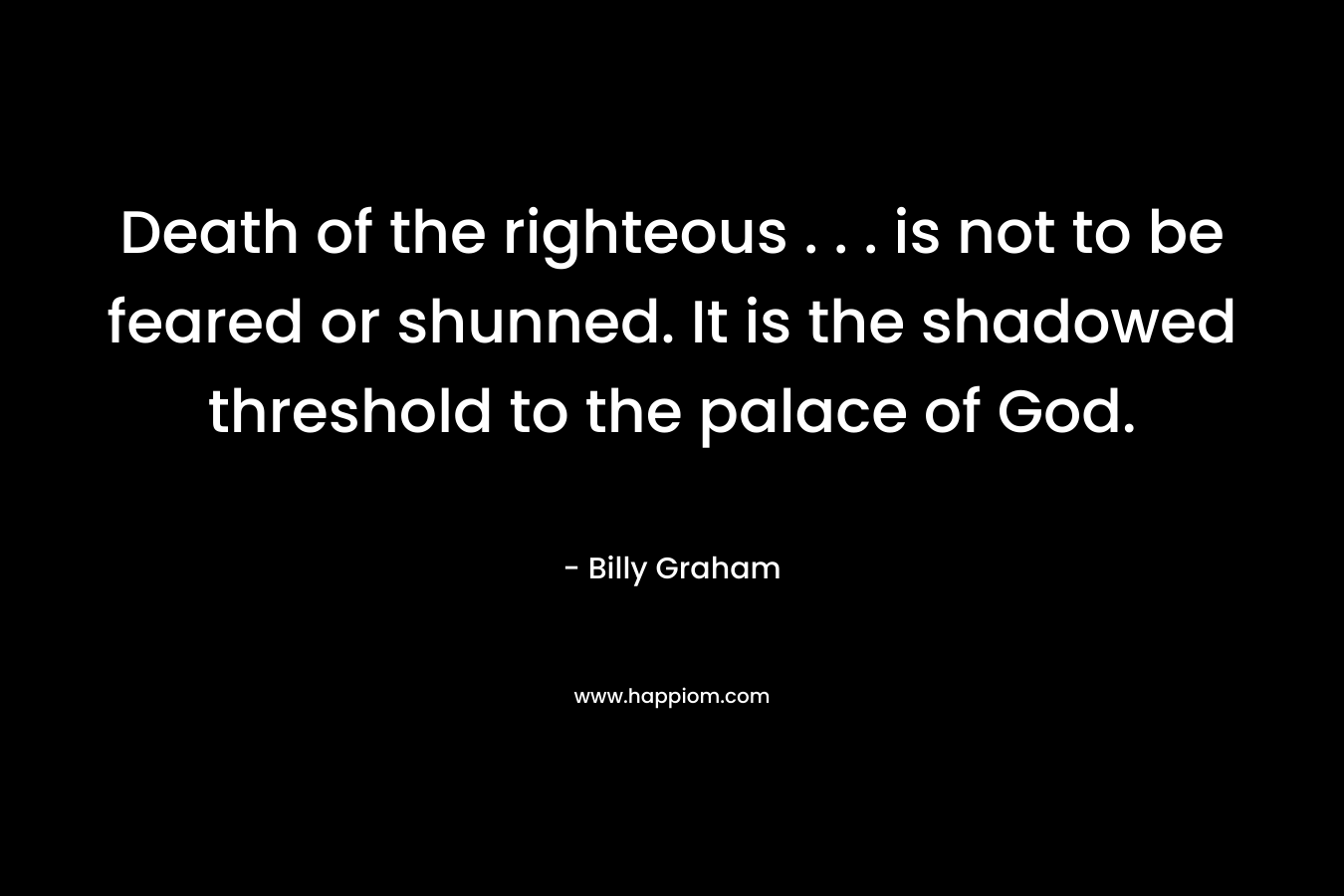 Death of the righteous . . . is not to be feared or shunned. It is the shadowed threshold to the palace of God. – Billy Graham