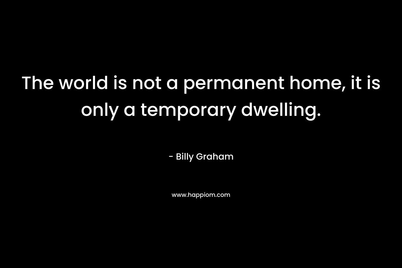 The world is not a permanent home, it is only a temporary dwelling. – Billy Graham
