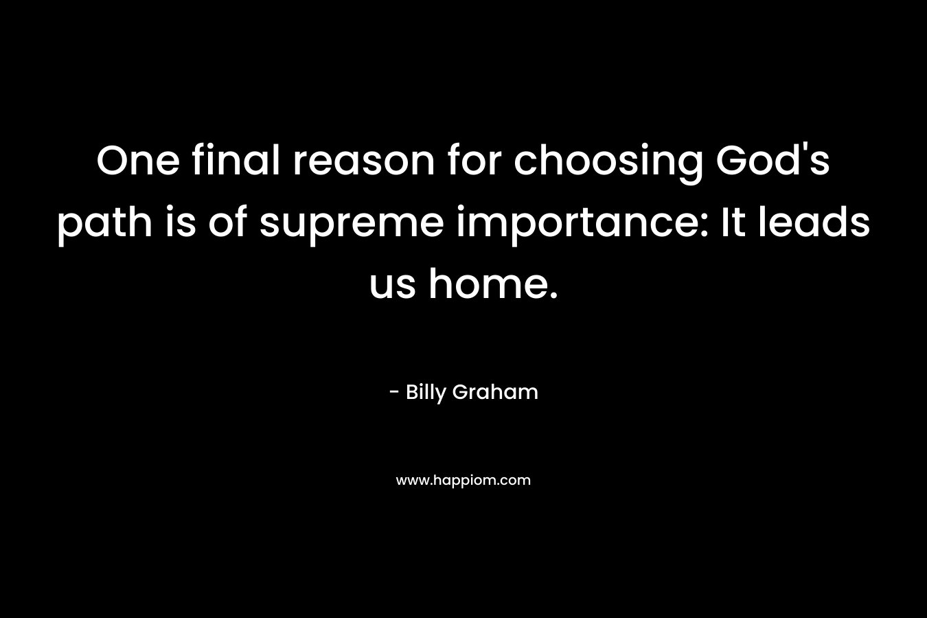 One final reason for choosing God’s path is of supreme importance: It leads us home. – Billy Graham