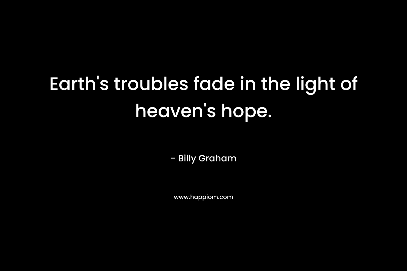 Earth’s troubles fade in the light of heaven’s hope. – Billy Graham