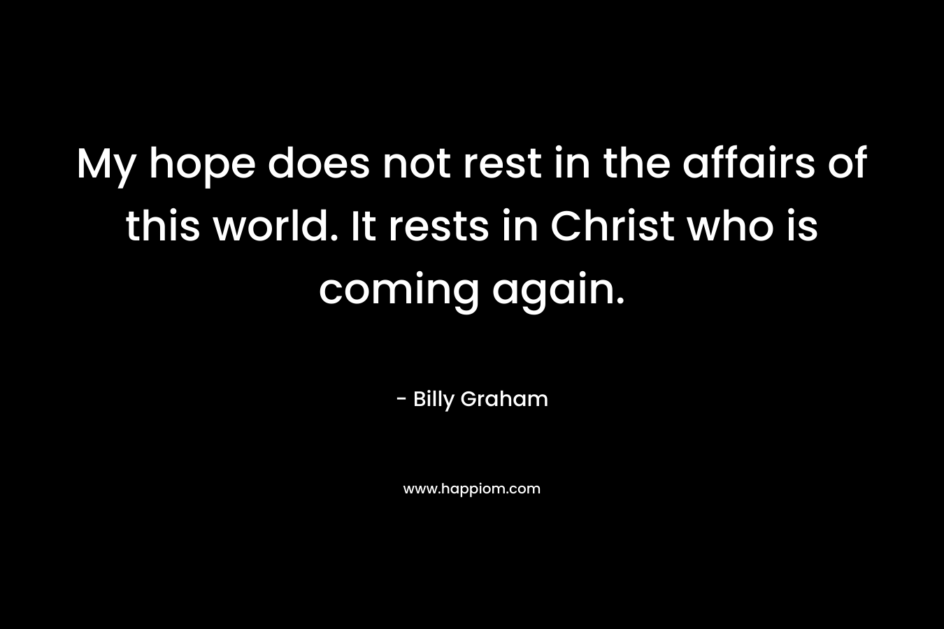 My hope does not rest in the affairs of this world. It rests in Christ who is coming again. – Billy Graham