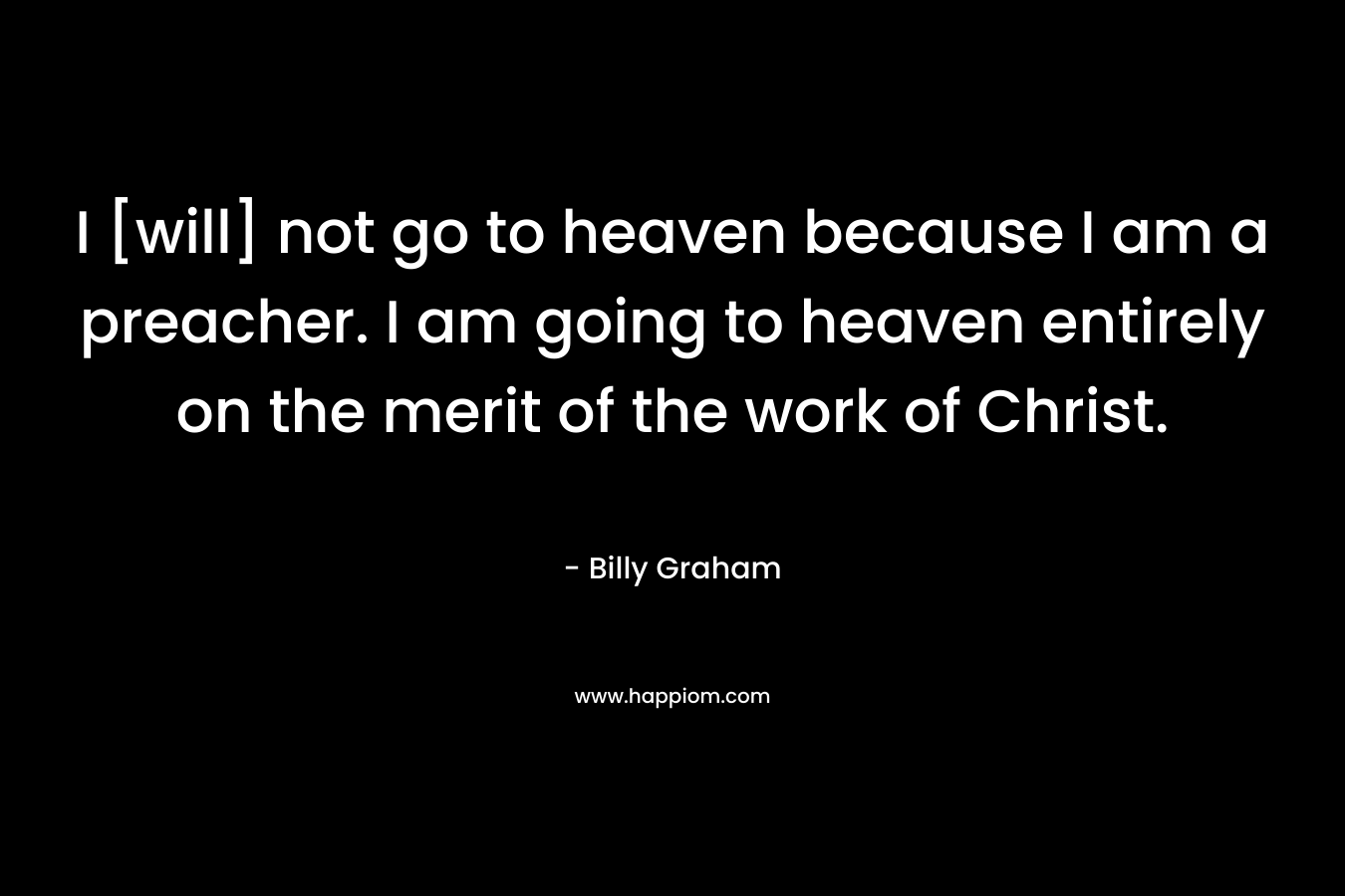 I [will] not go to heaven because I am a preacher. I am going to heaven entirely on the merit of the work of Christ. – Billy Graham