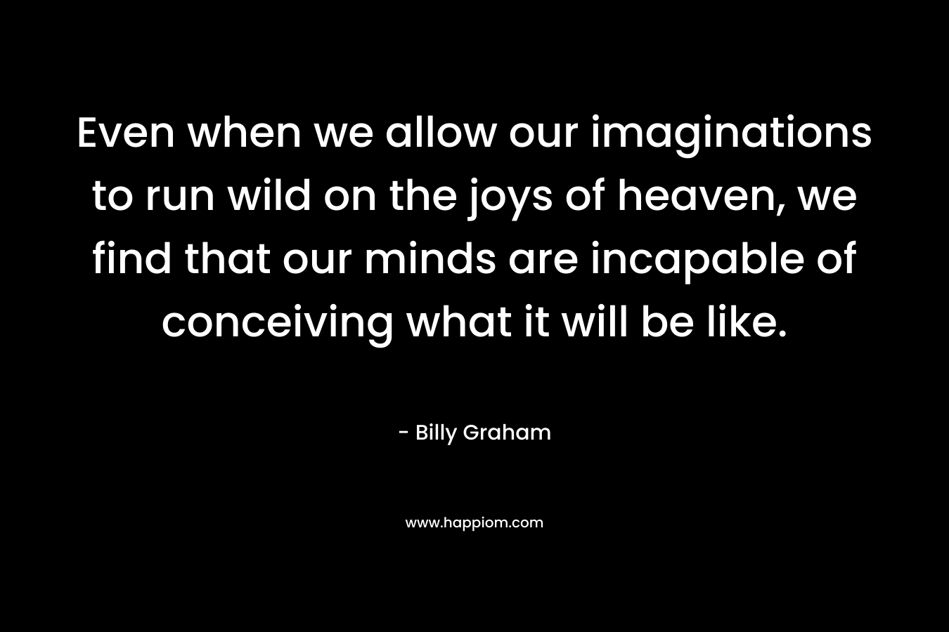 Even when we allow our imaginations to run wild on the joys of heaven, we find that our minds are incapable of conceiving what it will be like.