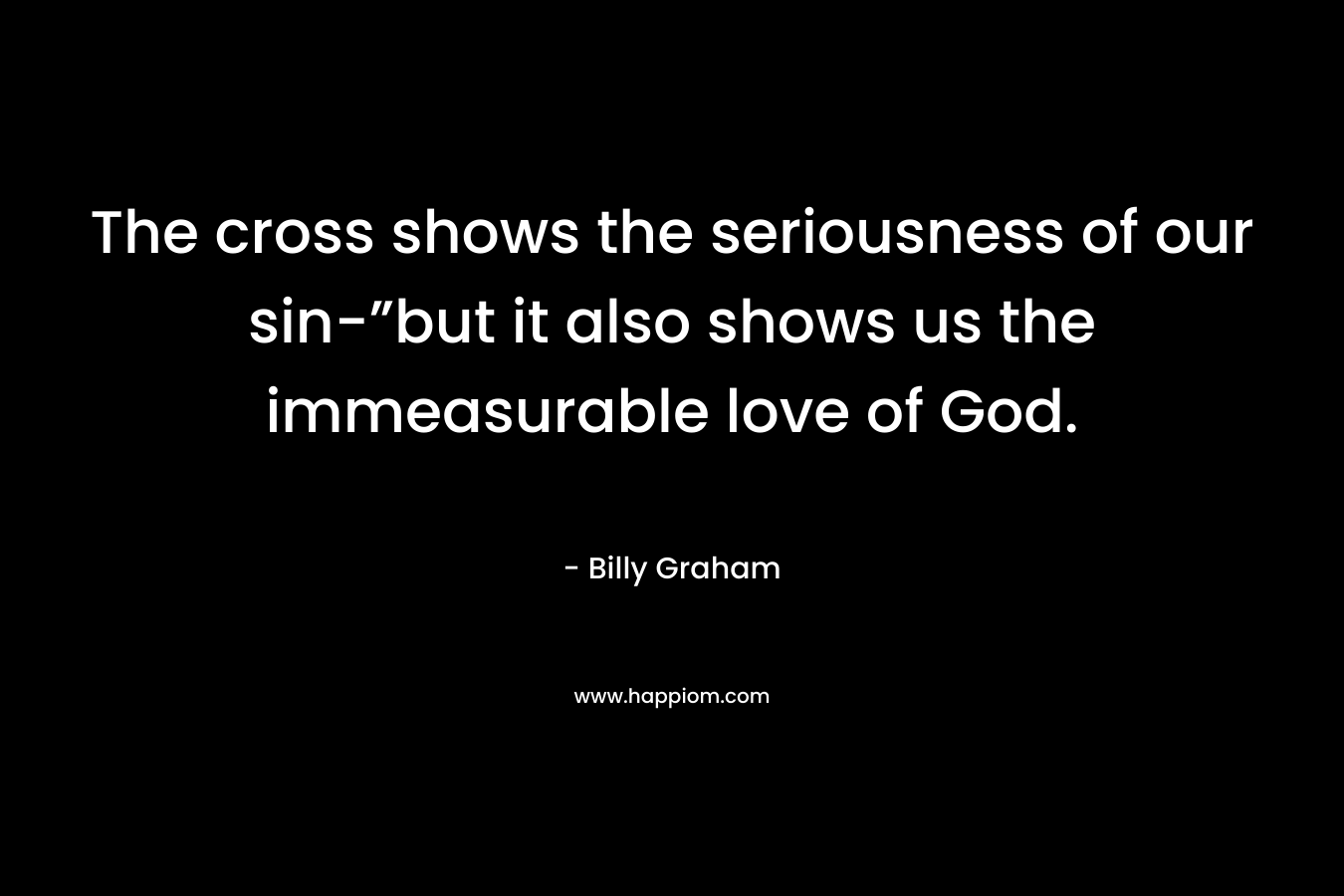 The cross shows the seriousness of our sin-”but it also shows us the immeasurable love of God. – Billy Graham