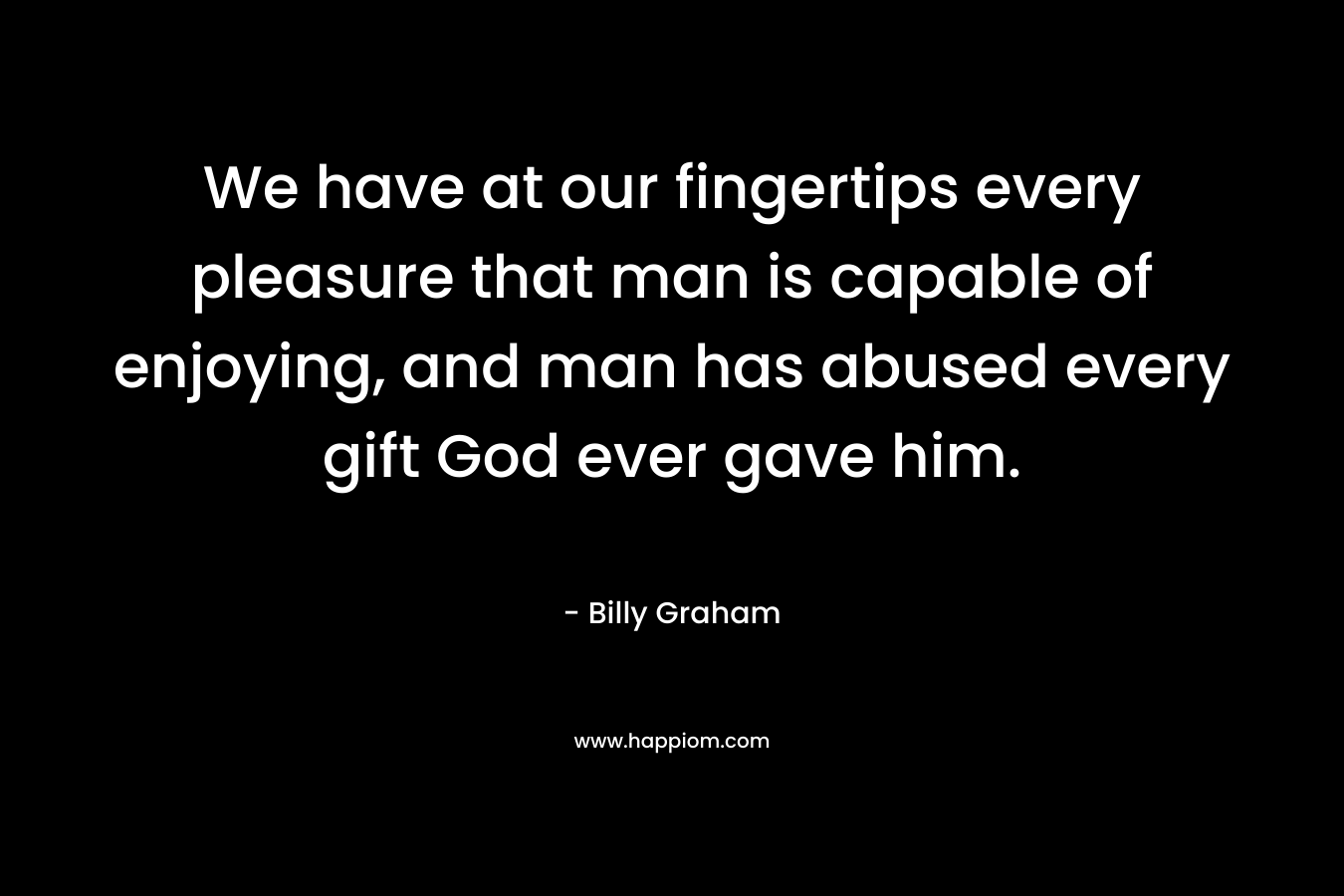 We have at our fingertips every pleasure that man is capable of enjoying, and man has abused every gift God ever gave him.