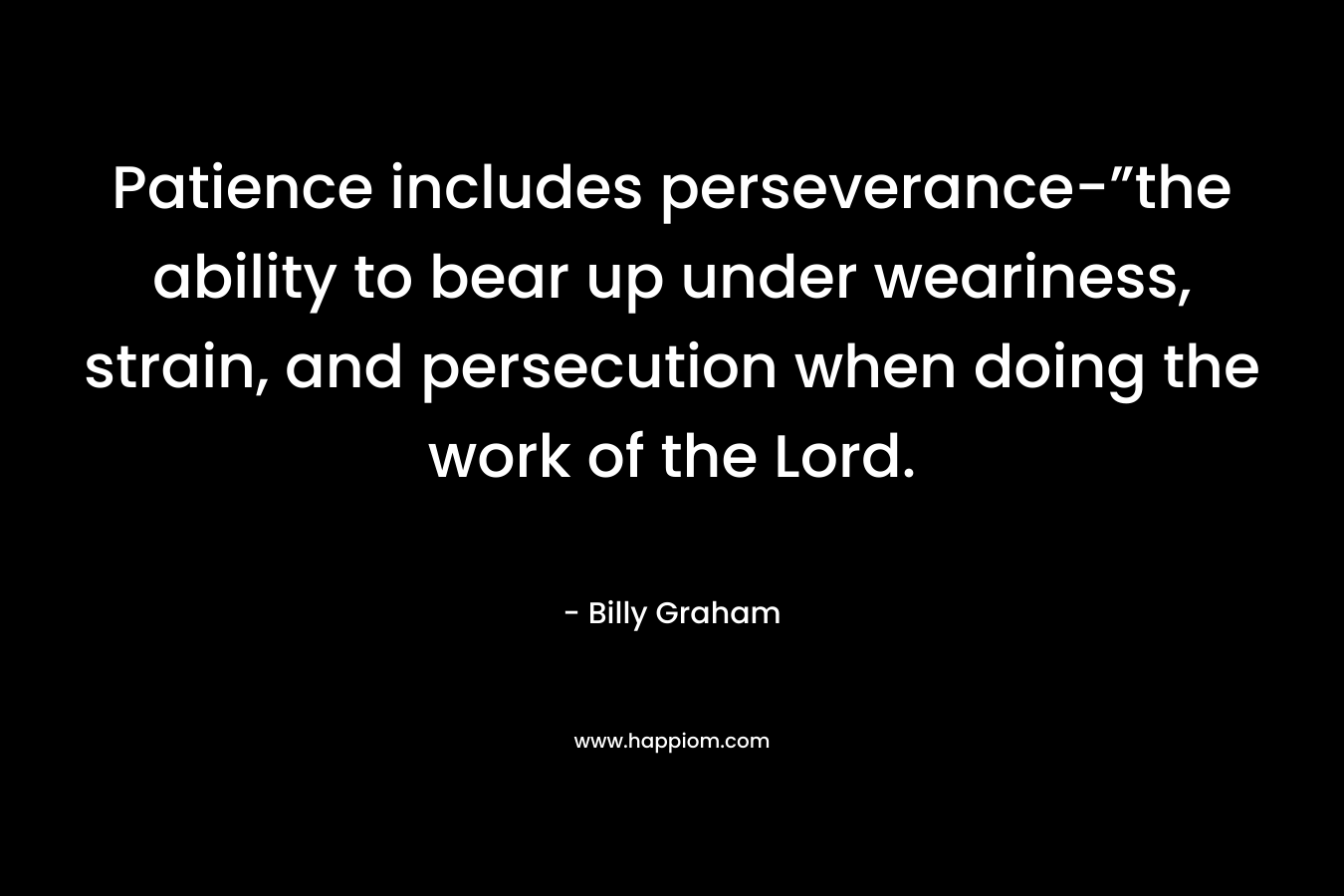 Patience includes perseverance-”the ability to bear up under weariness, strain, and persecution when doing the work of the Lord. – Billy Graham