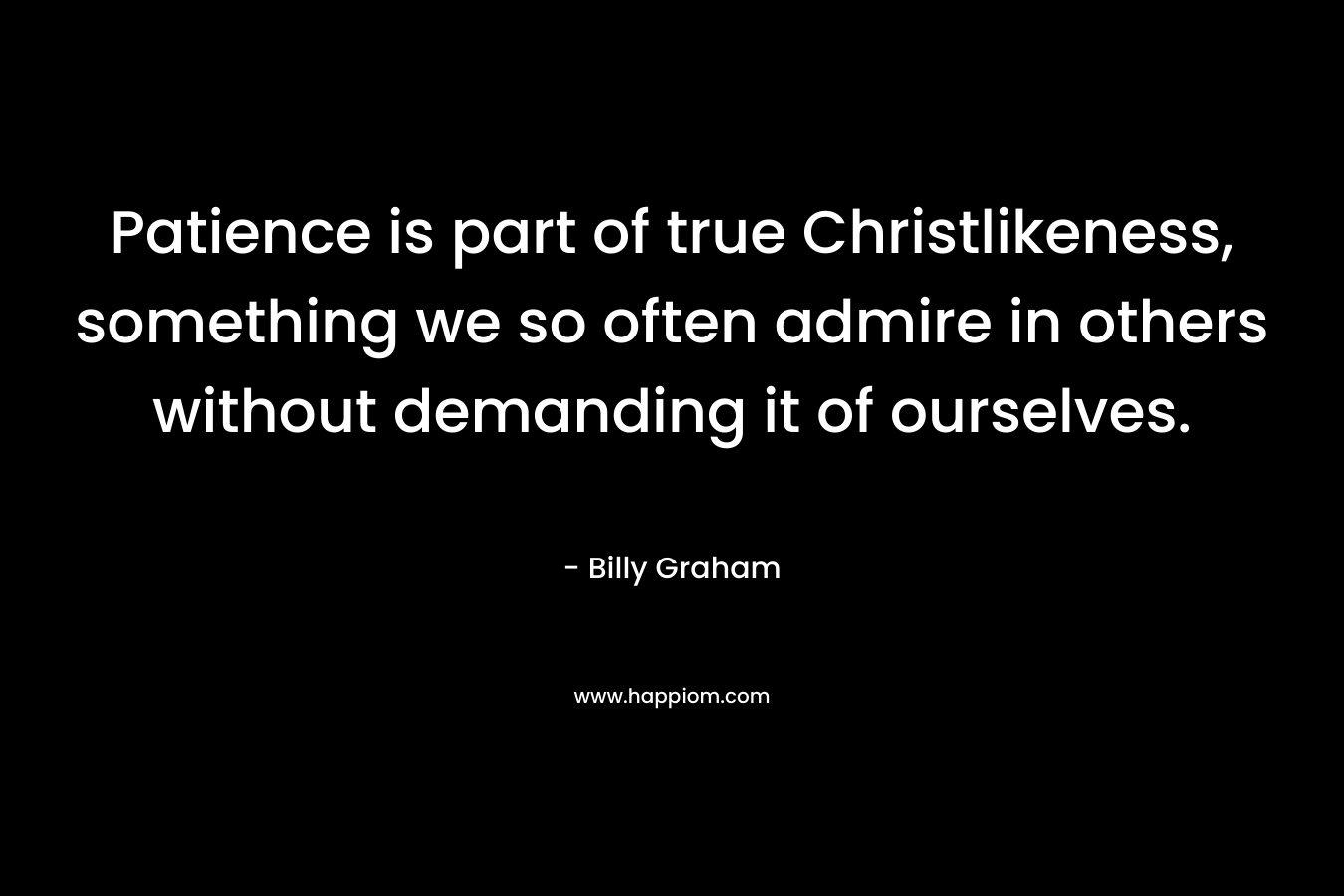 Patience is part of true Christlikeness, something we so often admire in others without demanding it of ourselves. – Billy Graham