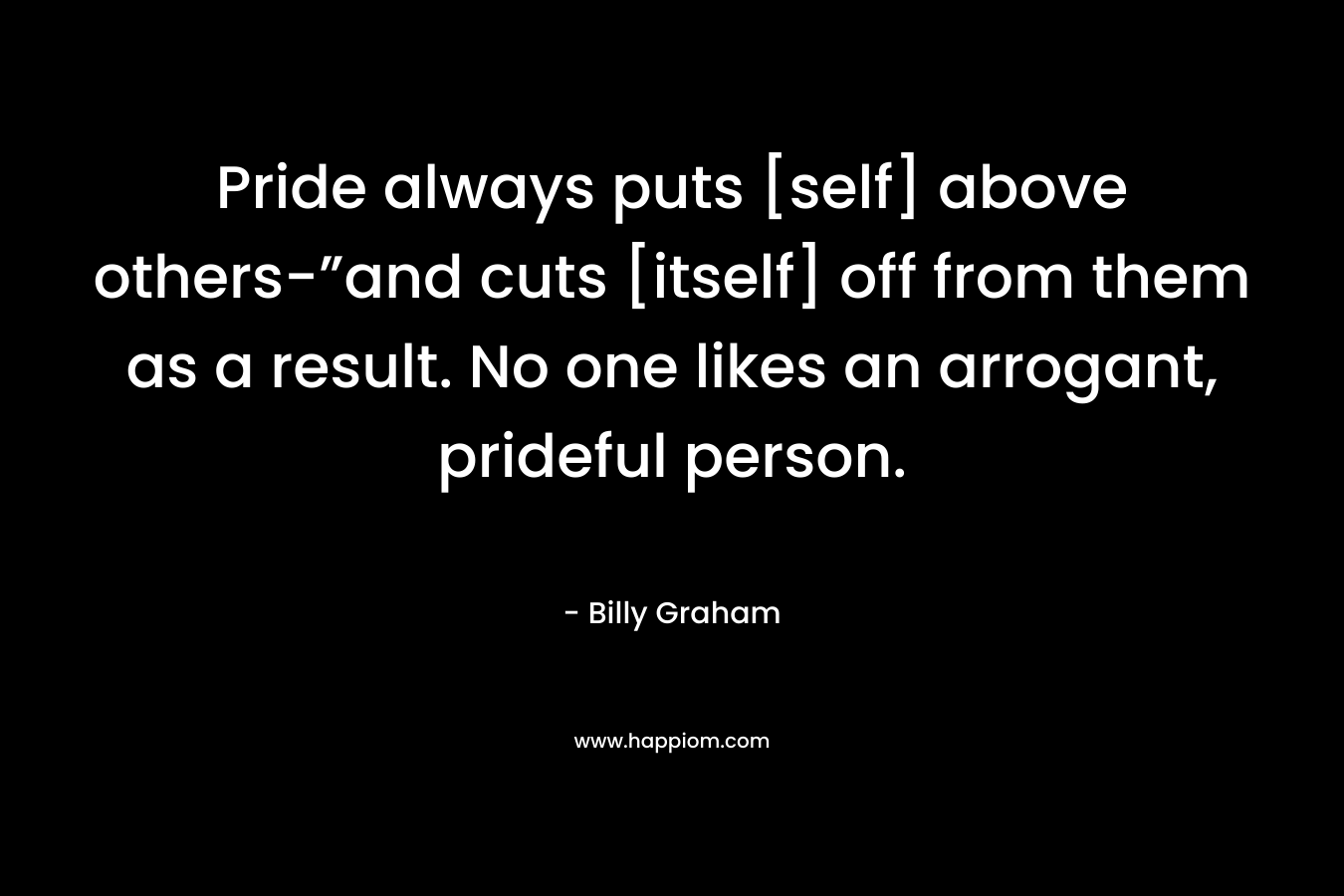 Pride always puts [self] above others-”and cuts [itself] off from them as a result. No one likes an arrogant, prideful person. – Billy Graham