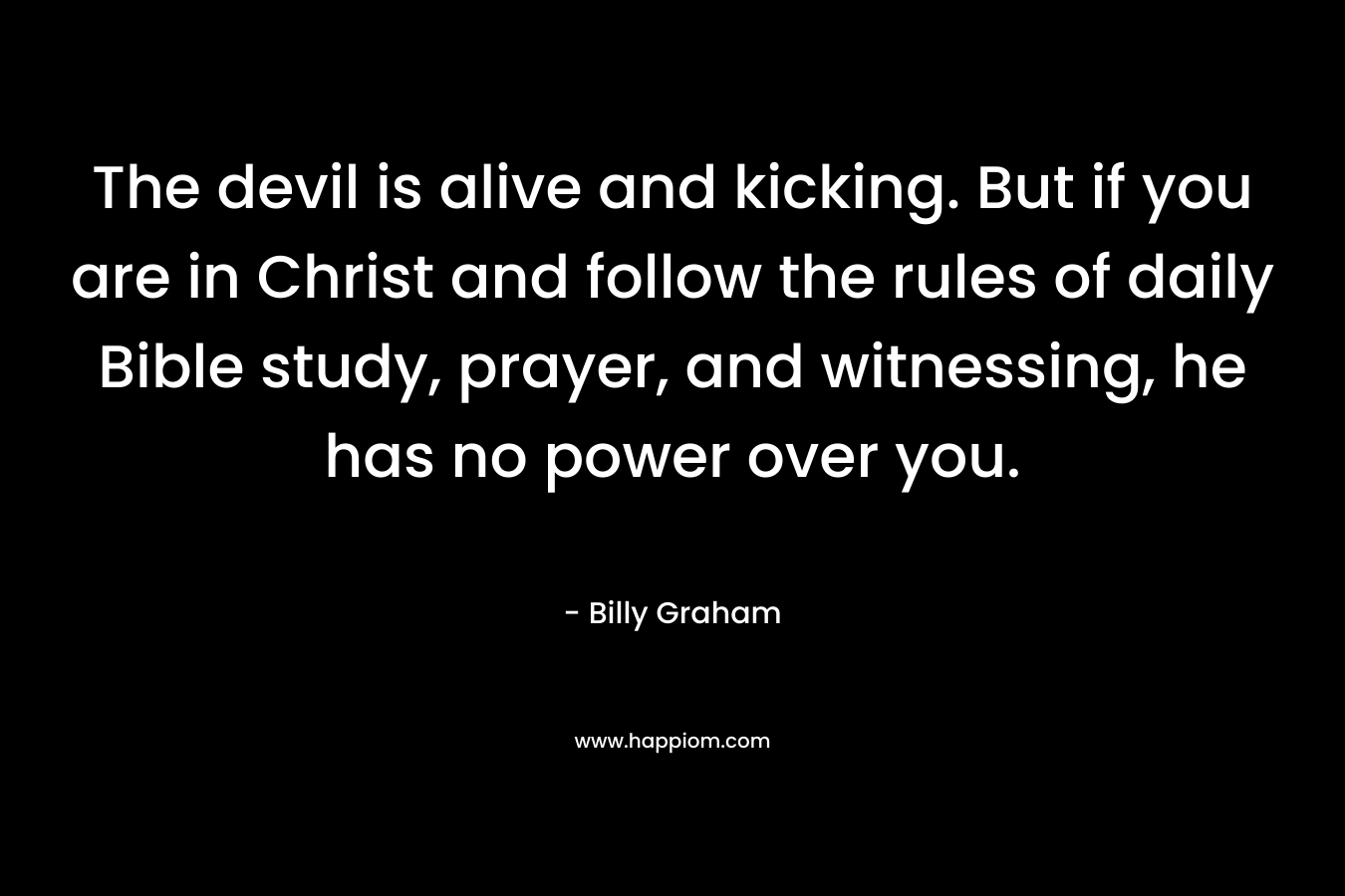 The devil is alive and kicking. But if you are in Christ and follow the rules of daily Bible study, prayer, and witnessing, he has no power over you. – Billy Graham