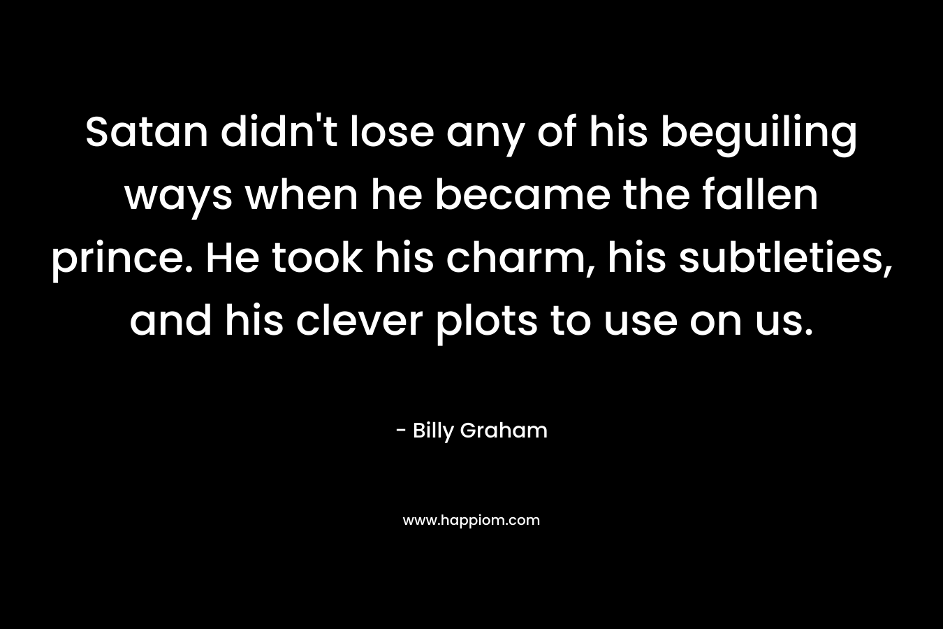 Satan didn’t lose any of his beguiling ways when he became the fallen prince. He took his charm, his subtleties, and his clever plots to use on us. – Billy Graham