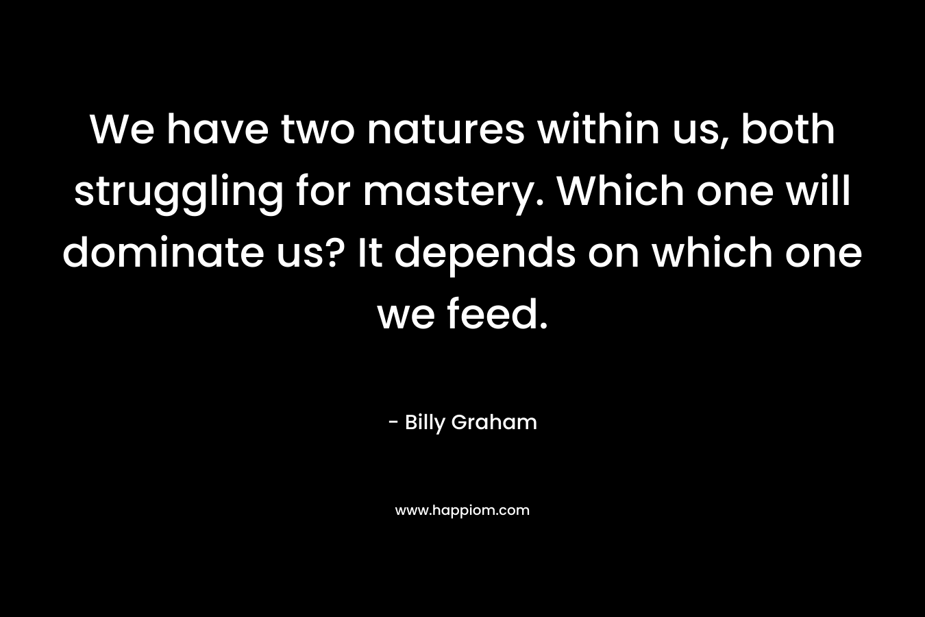 We have two natures within us, both struggling for mastery. Which one will dominate us? It depends on which one we feed. – Billy Graham