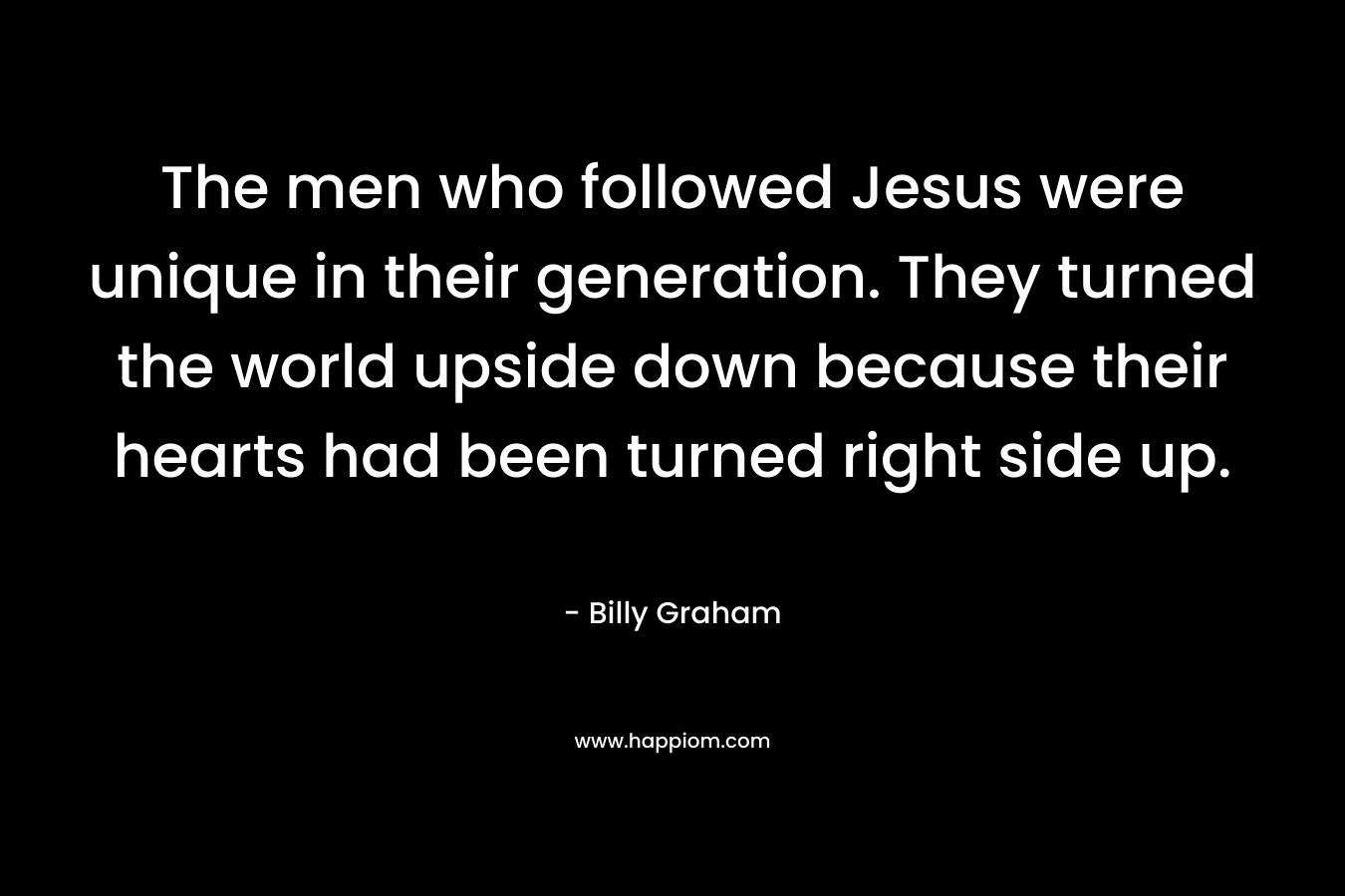 The men who followed Jesus were unique in their generation. They turned the world upside down because their hearts had been turned right side up.