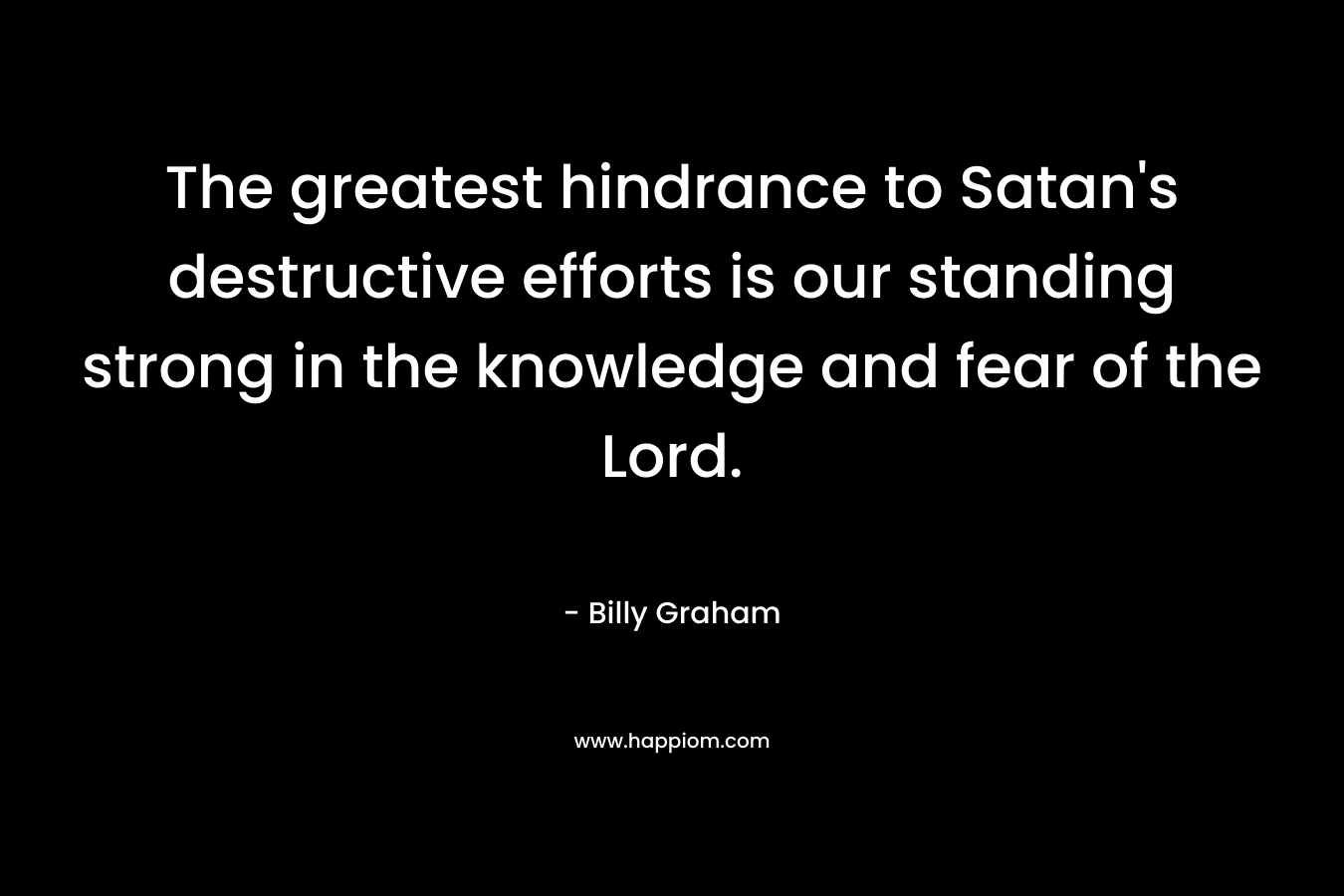 The greatest hindrance to Satan’s destructive efforts is our standing strong in the knowledge and fear of the Lord. – Billy Graham