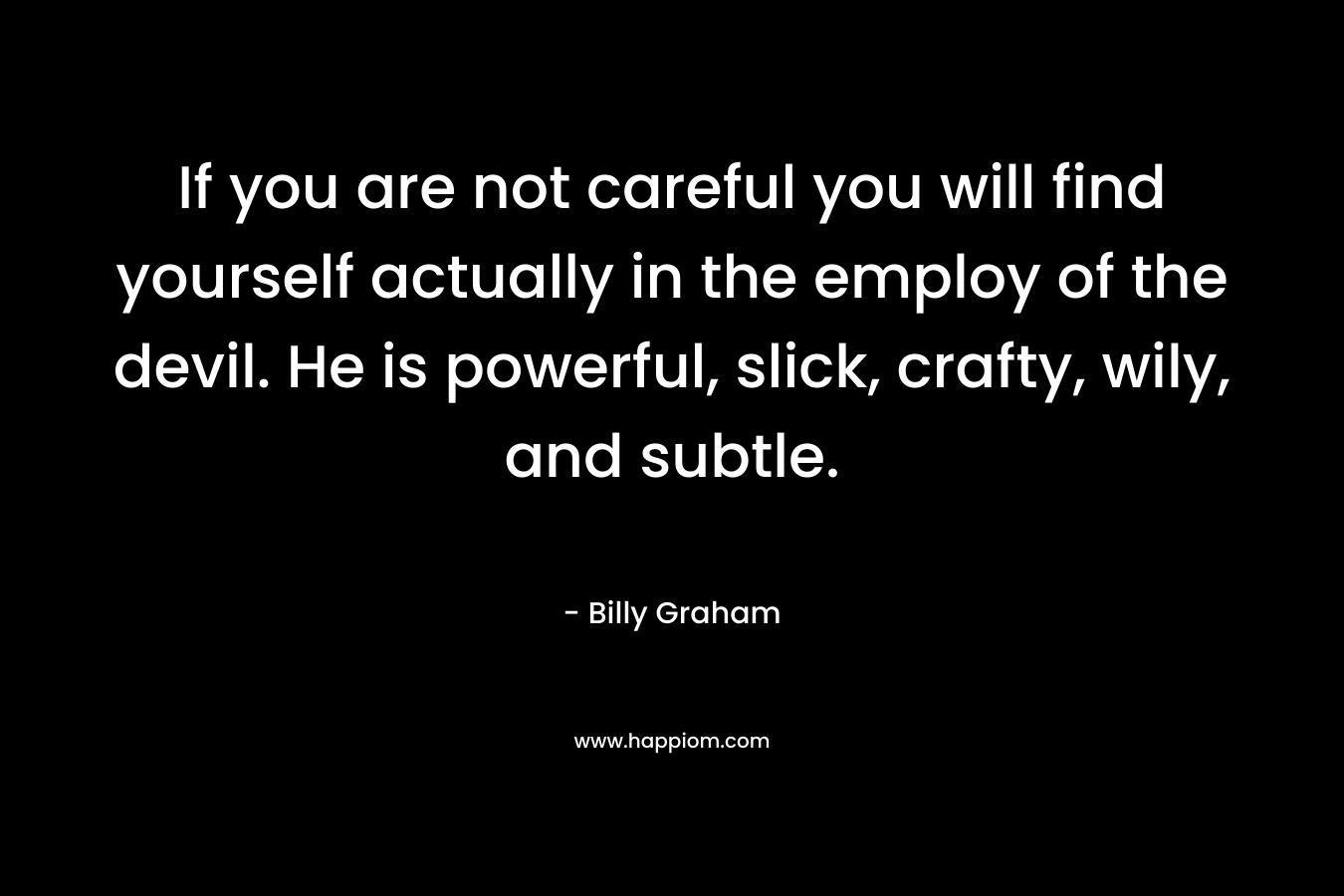 If you are not careful you will find yourself actually in the employ of the devil. He is powerful, slick, crafty, wily, and subtle. – Billy Graham