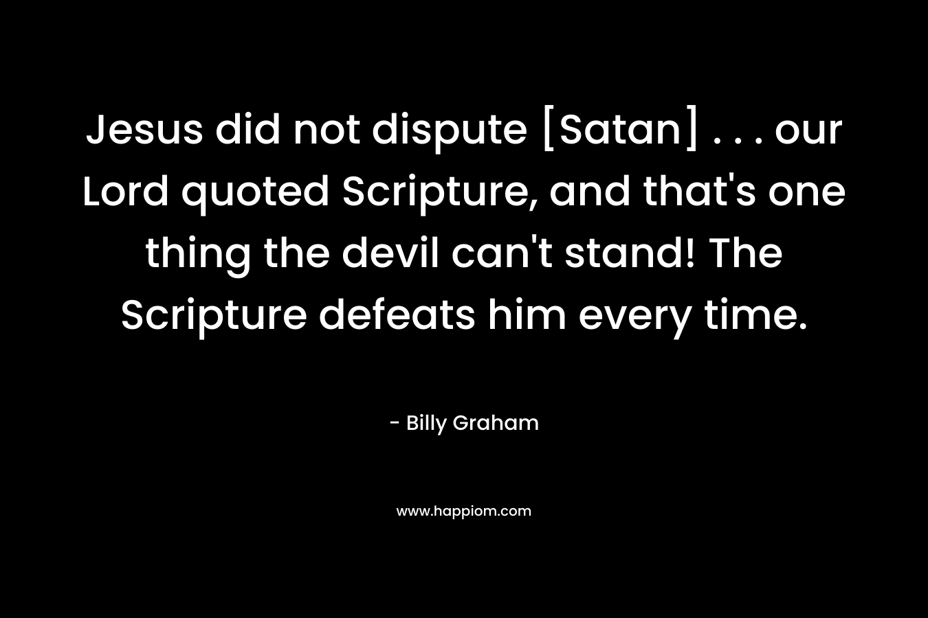Jesus did not dispute [Satan] . . . our Lord quoted Scripture, and that’s one thing the devil can’t stand! The Scripture defeats him every time. – Billy Graham