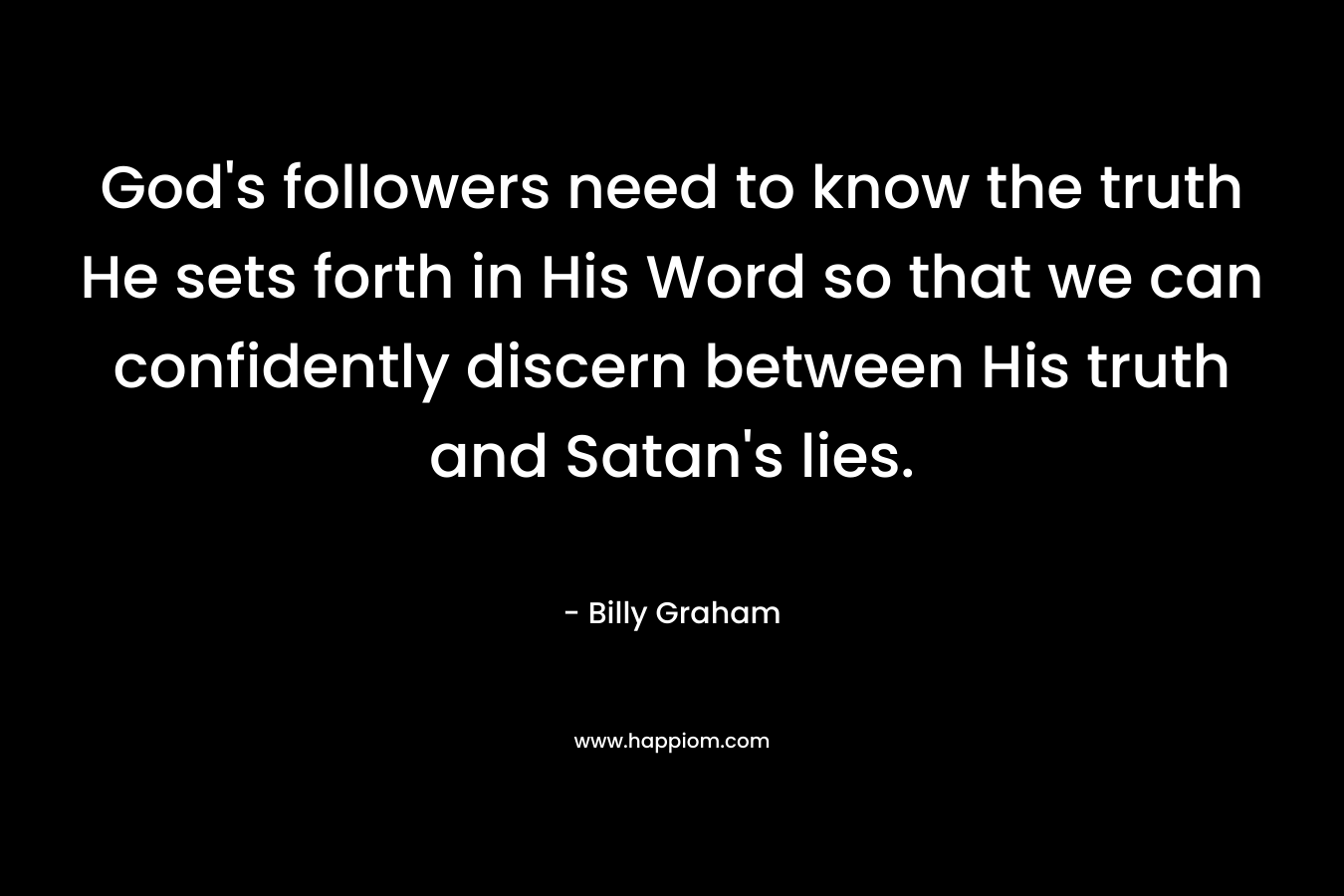 God’s followers need to know the truth He sets forth in His Word so that we can confidently discern between His truth and Satan’s lies. – Billy Graham