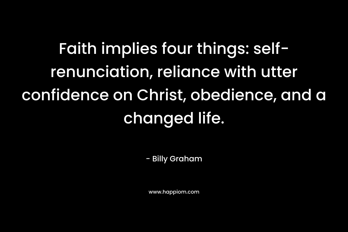 Faith implies four things: self-renunciation, reliance with utter confidence on Christ, obedience, and a changed life. – Billy Graham