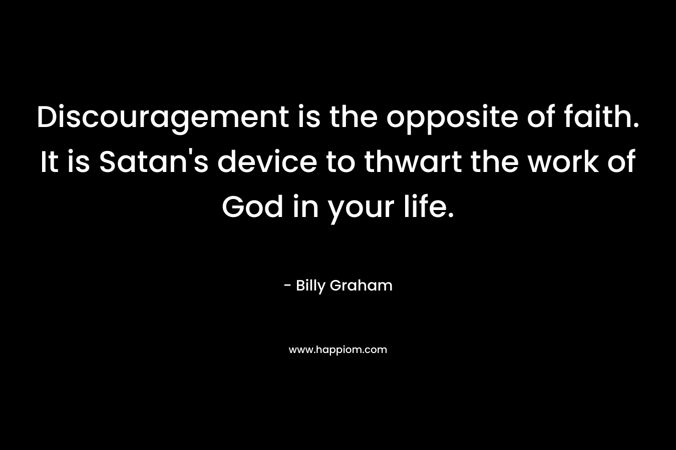 Discouragement is the opposite of faith. It is Satan’s device to thwart the work of God in your life. – Billy Graham