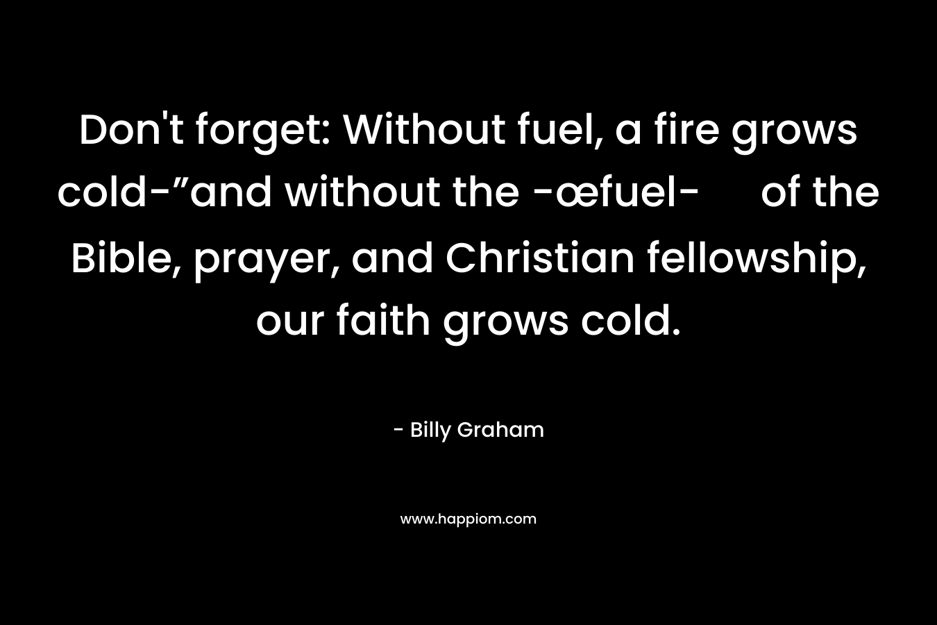 Don’t forget: Without fuel, a fire grows cold-”and without the -œfuel- of the Bible, prayer, and Christian fellowship, our faith grows cold. – Billy Graham
