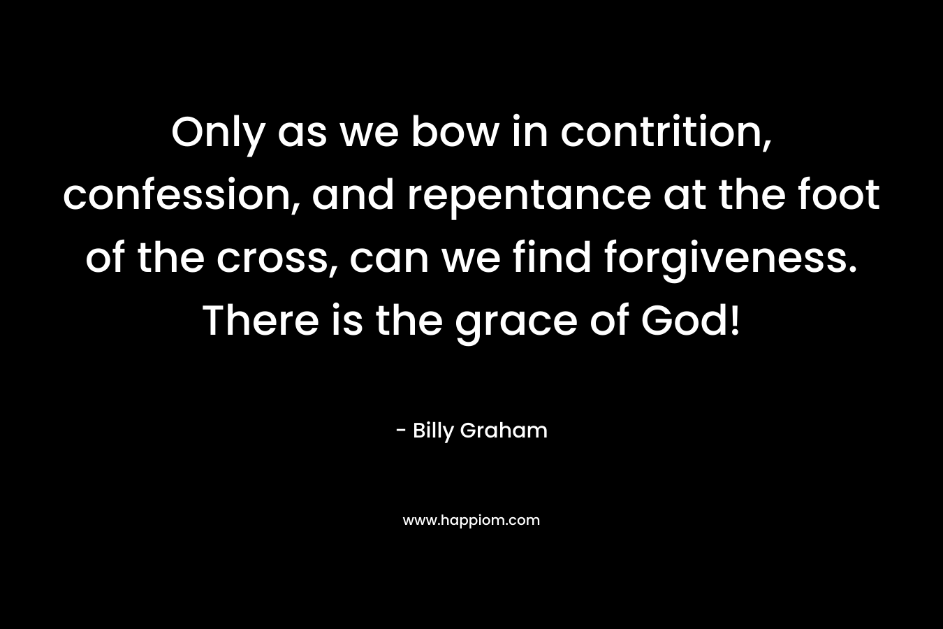 Only as we bow in contrition, confession, and repentance at the foot of the cross, can we find forgiveness. There is the grace of God! – Billy Graham