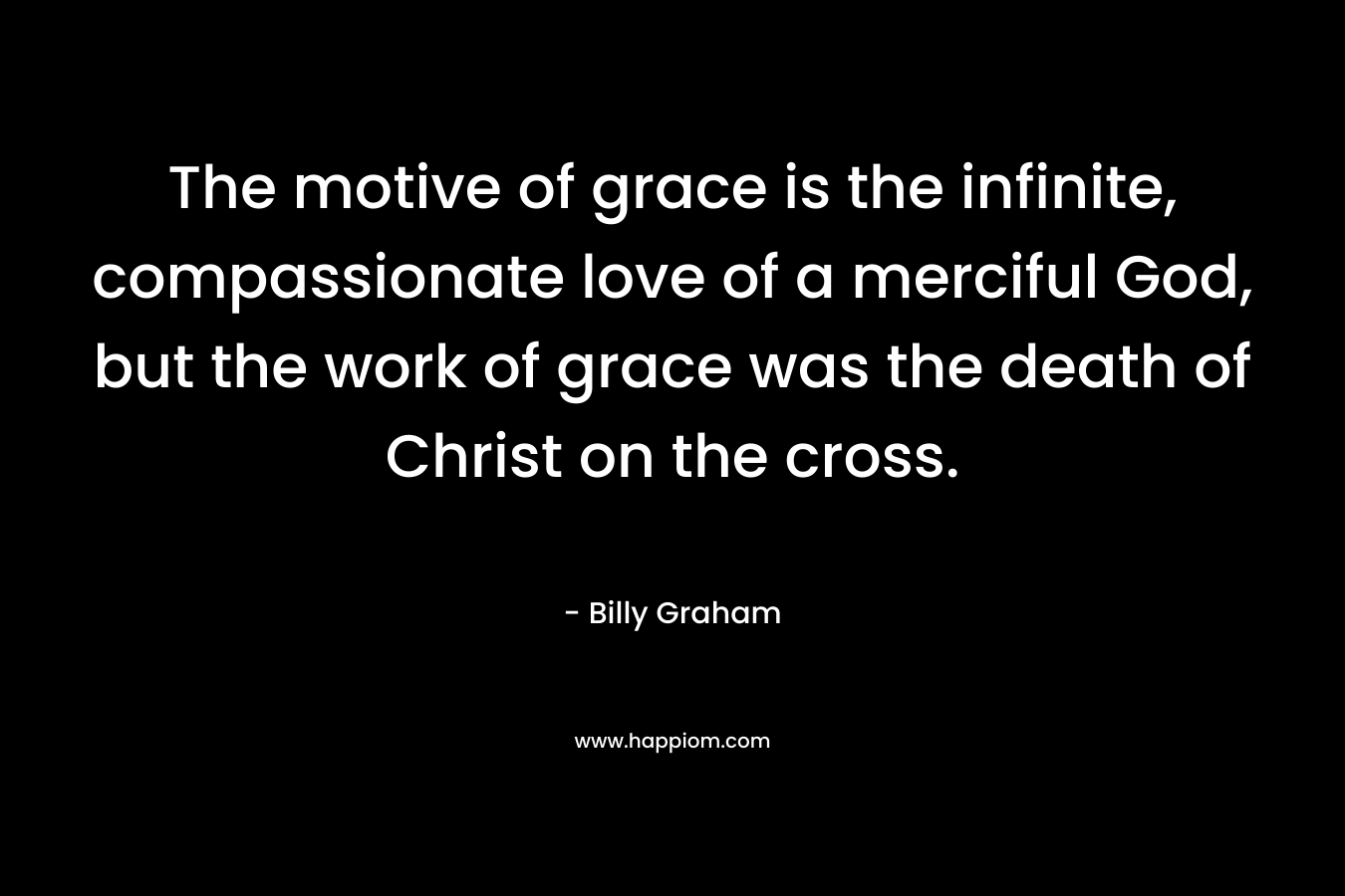 The motive of grace is the infinite, compassionate love of a merciful God, but the work of grace was the death of Christ on the cross. – Billy Graham