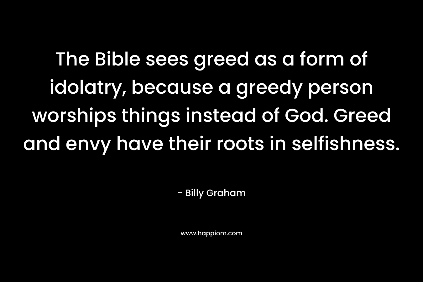 The Bible sees greed as a form of idolatry, because a greedy person worships things instead of God. Greed and envy have their roots in selfishness. – Billy Graham