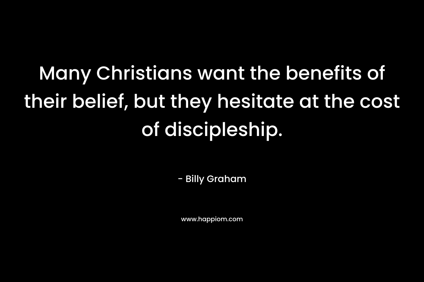 Many Christians want the benefits of their belief, but they hesitate at the cost of discipleship. – Billy Graham